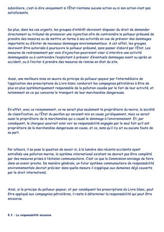 ssuubbssiiddiiaaiirree,, cc’’eesstt--àà--ddiirree uunniiqquueemmeenntt ssii ll’’ÉÉttaatt nn’’eennttaammee aauuccuunnee aaccttiioonn oouu ssii ssoonn aaccttiioonn nn’’eesstt ppaass
ssaattiissffaaiissaannttee..
DDee pplluuss,, ddaannss lleess ccaass uurrggeennttss,, lleess ggrroouuppeess dd’’iinnttéérrêêtt ddeevvrraaiieenntt ddiissppoosseerr dduu ddrrooiitt ddee ddeemmaannddeerr
ddiirreecctteemmeenntt aauu ttrriibbuunnaall ddee pprroonnoonncceerr uunnee iinnjjoonnccttiioonn aaffiinn ddee ccoonnttrraaiinnddrree llee ppoolllluueeuurr pprrééssuumméé ddee
pprreennddrree ddeess mmeessuurreess oouu ddee mmeettttrree uunn tteerrmmee àà sseess aaccttiivviittééss eenn vvuuee ddee pprréévveenniirr ddeess ddoommmmaaggeess
iimmppoorrttaannttss oouu dd’’éévviitteerr ddee nnoouuvveeaauuxx ddoommmmaaggeess eennvviirroonnnneemmeennttaauuxx.. AA cceett eeffffeett,, lleess ggrroouuppeess
ddeevvrraaiieenntt êêttrree aauuttoorriissééss àà ppoouurrssuuiivvrree llee ppoolllluueeuurr pprrééssuumméé,, ssaannss ppaasssseerr dd’’aabboorrdd ppaarr ll’’ÉÉttaatt.. LLeess
mmeessuurreess ddee rreeddrreesssseemmeenntt ppaarr vvooiiee dd’’iinnjjoonnccttiioonn ppoouurrrraaiieenntt vviisseerr àà iinntteerrddiirree uunnee aaccttiivviittéé
ddoommmmaaggeeaabbllee oouu àà ccoonnttrraaiinnddrree ll’’eexxppllooiittaanntt àà pprréévveenniirr dd’’éévveennttuueellss ddoommmmaaggeess aavvaanntt oouu aapprrèèss uunn
aacccciiddeenntt,, oouu àà ll’’iinncciitteerr àà pprreennddrree ddeess mmeessuurreess ddee rreemmiissee eenn ééttaatt dduu ssiittee..
AAuussssii,, uunnee mmeeiilllleeuurree mmiissee eenn œœuuvvrree dduu pprriinncciippee dduu ppoolllluueeuurr--ppaayyeeuurr ppaarr ll’’iinntteerrmmééddiiaaiirree ddee
ll’’aapppplliiccaattiioonn ddeess pprreessccrriippttiioonnss dduu LLiivvrree bbllaanncc ccoonndduuiirraaiitt lleess ccoommppaaggnniieess ppééttrroolliièèrreess àà êêttrree ddee
pplluuss eenn pplluuss ssyyssttéémmaattiiqquueemmeenntt rreessppoonnssaabbllee ddee llaa ppoolllluuttiioonn ccaauussééee ppaarr llee ffaaiitt ddee lleeuurr aaccttiivviittéé,, eett
nnoottaammmmeenntt eenn ccee qquuii ccoonncceerrnnee llee ttrraannssppoorrtt ddee lleeuurr mmaarrcchhaannddiissee ddaannggeerreeuussee..
EEnn eeffffeett,, aavveecc ccee rraaiissoonnnneemmeenntt,, ccee nnee sseerraaiitt pplluuss sseeuulleemmeenntt llee pprroopprriiééttaaiirree dduu nnaavviirree,, llaa ssoocciiééttéé
ddee ccllaassssiiffiiccaattiioonn,, oouu ll’’ÉÉttaatt dduu ppaavviilllloonn qquuii sseerraaiieenntt mmiiss eenn ccaauussee jjuurriiddiiqquueemmeenntt,, mmaaiiss ccee sseerraaiitt
aauussssii llee pprroopprriiééttaaiirree ddee llaa mmaarrcchhaannddiissee qquuii aa ccaauusséé llee ddoommmmaaggee àà ll’’eennvviirroonnnneemmeenntt.. EEtt,, ppaarr
ccoonnssééqquueenntt,, llee cchhaarrggeeuurr ppoouurrrraaiitt aaiinnssii vvooiirr ssaa rreessppoonnssaabbiilliittéé eennggaaggééee ppaarr llee sseeuull ffaaiitt qquu’’iill eesstt
pprroopprriiééttaaiirree ddee llaa mmaarrcchhaannddiissee ddaannggeerreeuussee eenn ccaauussee,, eett ccee,, ssaannss qquu’’iill nn’’yy aaiitt eeuu aauuccuunnee ffaauuttee ddee
ssaa ppaarrtt..
PPaarr aaiilllleeuurrss,, iill ssee ppoossee llaa qquueessttiioonn ddee ssaavvooiirr ssii,, àà llaa lluummiièèrree ddeess rréécceennttss aacccciiddeennttss aayyaanntt
eennttrraaîînnééss uunnee ppoolllluuttiioonn mmaarriinnee,, llee ssyyssttèèmmee iinntteerrnnaattiioonnaall eexxiissttaanntt nnee ddeevvrraaiitt ppaass êêttrree ccoommppllééttéé
ppaarr ddeess mmeessuurreess pprriisseess àà ll’’éécchheelloonn ccoommmmuunnaauuttaaiirree.. CC’’eesstt ccee qquuee llaa CCoommmmiissssiioonn eennvviissaaggee ddee ffaaiirree
ddaannss uunn aavveenniirr pprroocchhee.. DDee mmaanniièèrree ggéénnéérraallee,, uunn ffuuttuurr ssyyssttèèmmee ccoommmmuunnaauuttaaiirree ddee rreessppoonnssaabbiilliittéé
eennvviirroonnnneemmeennttaallee ddeevvrraaiitt pprréécciisseerr ddaannss qquueellllee mmeessuurree iill ss’’aapppplliiqquuee aauuxx ddoommaaiinneess ddééjjàà ccoouuvveerrttss
ppaarr llee ddrrooiitt iinntteerrnnaattiioonnaall..
AAiinnssii,, ssii llee pprriinncciippee dduu ppoolllluueeuurr--ppaayyeeuurr,, eett ppaarr ccoonnssééqquueenntt lleess pprreessccrriippttiioonnss dduu LLiivvrree bbllaanncc,, ppeeuutt
êêttrree aapppplliiqquuéé aauuxx ccoommppaaggnniieess ppééttrroolliièèrreess,, iill rreessttee àà ddéétteerrmmiinneerr llaa rreessppoonnssaabbiilliittéé qquuii ppeeuutt êêttrree
eennccoouurruuee..
§§ 22 :: LLaa rreessppoonnssaabbiilliittéé eennccoouurruuee
 