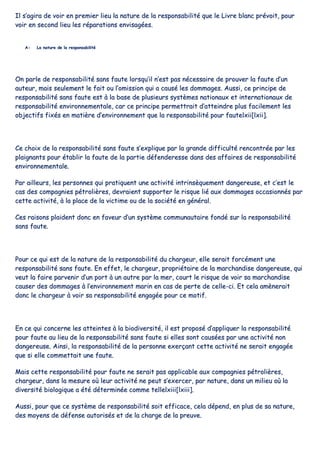 IIll ss’’aaggiirraa ddee vvooiirr eenn pprreemmiieerr lliieeuu llaa nnaattuurree ddee llaa rreessppoonnssaabbiilliittéé qquuee llee LLiivvrree bbllaanncc pprréévvooiitt,, ppoouurr
vvooiirr eenn sseeccoonndd lliieeuu lleess rrééppaarraattiioonnss eennvviissaaggééeess..
AA-- LLaa nnaattuurree ddee llaa rreessppoonnssaabbiilliittéé
OOnn ppaarrllee ddee rreessppoonnssaabbiilliittéé ssaannss ffaauuttee lloorrssqquu’’iill nn’’eesstt ppaass nnéécceessssaaiirree ddee pprroouuvveerr llaa ffaauuttee dd’’uunn
aauutteeuurr,, mmaaiiss sseeuulleemmeenntt llee ffaaiitt oouu ll’’oommiissssiioonn qquuii aa ccaauusséé lleess ddoommmmaaggeess.. AAuussssii,, ccee pprriinncciippee ddee
rreessppoonnssaabbiilliittéé ssaannss ffaauuttee eesstt àà llaa bbaassee ddee pplluussiieeuurrss ssyyssttèèmmeess nnaattiioonnaauuxx eett iinntteerrnnaattiioonnaauuxx ddee
rreessppoonnssaabbiilliittéé eennvviirroonnnneemmeennttaallee,, ccaarr ccee pprriinncciippee ppeerrmmeettttrraaiitt dd’’aatttteeiinnddrree pplluuss ffaacciilleemmeenntt lleess
oobbjjeeccttiiffss ffiixxééss eenn mmaattiièèrree dd’’eennvviirroonnnneemmeenntt qquuee llaa rreessppoonnssaabbiilliittéé ppoouurr ffaauutteellxxiiii[[llxxiiii]]..
CCee cchhooiixx ddee llaa rreessppoonnssaabbiilliittéé ssaannss ffaauuttee ss’’eexxpplliiqquuee ppaarr llaa ggrraannddee ddiiffffiiccuullttéé rreennccoonnttrrééee ppaarr lleess
ppllaaiiggnnaannttss ppoouurr ééttaabblliirr llaa ffaauuttee ddee llaa ppaarrttiiee ddééffeennddeerreessssee ddaannss ddeess aaffffaaiirreess ddee rreessppoonnssaabbiilliittéé
eennvviirroonnnneemmeennttaallee..
PPaarr aaiilllleeuurrss,, lleess ppeerrssoonnnneess qquuii pprraattiiqquueenntt uunnee aaccttiivviittéé iinnttrriinnssèèqquueemmeenntt ddaannggeerreeuussee,, eett cc’’eesstt llee
ccaass ddeess ccoommppaaggnniieess ppééttrroolliièèrreess,, ddeevvrraaiieenntt ssuuppppoorrtteerr llee rriissqquuee lliiéé aauuxx ddoommmmaaggeess ooccccaassiioonnnnééss ppaarr
cceettttee aaccttiivviittéé,, àà llaa ppllaaccee ddee llaa vviiccttiimmee oouu ddee llaa ssoocciiééttéé eenn ggéénnéérraall..
CCeess rraaiissoonnss ppllaaiiddeenntt ddoonncc eenn ffaavveeuurr dd’’uunn ssyyssttèèmmee ccoommmmuunnaauuttaaiirree ffoonnddéé ssuurr llaa rreessppoonnssaabbiilliittéé
ssaannss ffaauuttee..
PPoouurr ccee qquuii eesstt ddee llaa nnaattuurree ddee llaa rreessppoonnssaabbiilliittéé dduu cchhaarrggeeuurr,, eellllee sseerraaiitt ffoorrccéémmeenntt uunnee
rreessppoonnssaabbiilliittéé ssaannss ffaauuttee.. EEnn eeffffeett,, llee cchhaarrggeeuurr,, pprroopprriiééttaaiirree ddee llaa mmaarrcchhaannddiissee ddaannggeerreeuussee,, qquuii
vveeuutt llaa ffaaiirree ppaarrvveenniirr dd’’uunn ppoorrtt àà uunn aauuttrree ppaarr llaa mmeerr,, ccoouurrtt llee rriissqquuee ddee vvooiirr ssaa mmaarrcchhaannddiissee
ccaauusseerr ddeess ddoommmmaaggeess àà ll’’eennvviirroonnnneemmeenntt mmaarriinn eenn ccaass ddee ppeerrttee ddee cceellllee--ccii.. EEtt cceellaa aammèènneerraaiitt
ddoonncc llee cchhaarrggeeuurr àà vvooiirr ssaa rreessppoonnssaabbiilliittéé eennggaaggééee ppoouurr ccee mmoottiiff..
EEnn ccee qquuii ccoonncceerrnnee lleess aatttteeiinntteess àà llaa bbiiooddiivveerrssiittéé,, iill eesstt pprrooppoosséé dd’’aapppplliiqquueerr llaa rreessppoonnssaabbiilliittéé
ppoouurr ffaauuttee aauu lliieeuu ddee llaa rreessppoonnssaabbiilliittéé ssaannss ffaauuttee ssii eelllleess ssoonntt ccaauussééeess ppaarr uunnee aaccttiivviittéé nnoonn
ddaannggeerreeuussee.. AAiinnssii,, llaa rreessppoonnssaabbiilliittéé ddee llaa ppeerrssoonnnnee eexxeerrççaanntt cceettttee aaccttiivviittéé nnee sseerraaiitt eennggaaggééee
qquuee ssii eellllee ccoommmmeettttaaiitt uunnee ffaauuttee..
MMaaiiss cceettttee rreessppoonnssaabbiilliittéé ppoouurr ffaauuttee nnee sseerraaiitt ppaass aapppplliiccaabbllee aauuxx ccoommppaaggnniieess ppééttrroolliièèrreess,,
cchhaarrggeeuurr,, ddaannss llaa mmeessuurree ooùù lleeuurr aaccttiivviittéé nnee ppeeuutt ss’’eexxeerrcceerr,, ppaarr nnaattuurree,, ddaannss uunn mmiilliieeuu ooùù llaa
ddiivveerrssiittéé bbiioollooggiiqquuee aa ééttéé ddéétteerrmmiinnééee ccoommmmee tteelllleellxxiiiiii[[llxxiiiiii]]..
AAuussssii,, ppoouurr qquuee ccee ssyyssttèèmmee ddee rreessppoonnssaabbiilliittéé ssooiitt eeffffiiccaaccee,, cceellaa ddééppeenndd,, eenn pplluuss ddee ssaa nnaattuurree,,
ddeess mmooyyeennss ddee ddééffeennssee aauuttoorriissééss eett ddee llaa cchhaarrggee ddee llaa pprreeuuvvee..
 