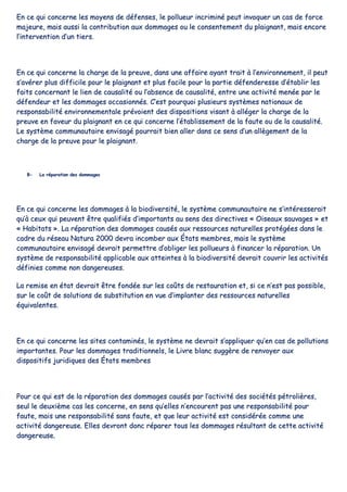 EEnn ccee qquuii ccoonncceerrnnee lleess mmooyyeennss ddee ddééffeennsseess,, llee ppoolllluueeuurr iinnccrriimmiinnéé ppeeuutt iinnvvooqquueerr uunn ccaass ddee ffoorrccee
mmaajjeeuurree,, mmaaiiss aauussssii llaa ccoonnttrriibbuuttiioonn aauuxx ddoommmmaaggeess oouu llee ccoonnsseenntteemmeenntt dduu ppllaaiiggnnaanntt,, mmaaiiss eennccoorree
ll’’iinntteerrvveennttiioonn dd’’uunn ttiieerrss..
EEnn ccee qquuii ccoonncceerrnnee llaa cchhaarrggee ddee llaa pprreeuuvvee,, ddaannss uunnee aaffffaaiirree aayyaanntt ttrraaiitt àà ll’’eennvviirroonnnneemmeenntt,, iill ppeeuutt
ss’’aavvéérreerr pplluuss ddiiffffiicciillee ppoouurr llee ppllaaiiggnnaanntt eett pplluuss ffaacciillee ppoouurr llaa ppaarrttiiee ddééffeennddeerreessssee dd’’ééttaabblliirr lleess
ffaaiittss ccoonncceerrnnaanntt llee lliieenn ddee ccaauussaalliittéé oouu ll’’aabbsseennccee ddee ccaauussaalliittéé,, eennttrree uunnee aaccttiivviittéé mmeennééee ppaarr llee
ddééffeennddeeuurr eett lleess ddoommmmaaggeess ooccccaassiioonnnnééss.. CC’’eesstt ppoouurrqquuooii pplluussiieeuurrss ssyyssttèèmmeess nnaattiioonnaauuxx ddee
rreessppoonnssaabbiilliittéé eennvviirroonnnneemmeennttaallee pprréévvooiieenntt ddeess ddiissppoossiittiioonnss vviissaanntt àà aallllééggeerr llaa cchhaarrggee ddee llaa
pprreeuuvvee eenn ffaavveeuurr dduu ppllaaiiggnnaanntt eenn ccee qquuii ccoonncceerrnnee ll’’ééttaabblliisssseemmeenntt ddee llaa ffaauuttee oouu ddee llaa ccaauussaalliittéé..
LLee ssyyssttèèmmee ccoommmmuunnaauuttaaiirree eennvviissaaggéé ppoouurrrraaiitt bbiieenn aalllleerr ddaannss ccee sseennss dd’’uunn aallllèèggeemmeenntt ddee llaa
cchhaarrggee ddee llaa pprreeuuvvee ppoouurr llee ppllaaiiggnnaanntt..
BB-- LLaa rrééppaarraattiioonn ddeess ddoommmmaaggeess
EEnn ccee qquuii ccoonncceerrnnee lleess ddoommmmaaggeess àà llaa bbiiooddiivveerrssiittéé,, llee ssyyssttèèmmee ccoommmmuunnaauuttaaiirree nnee ss’’iinnttéérreesssseerraaiitt
qquu’’àà cceeuuxx qquuii ppeeuuvveenntt êêttrree qquuaalliiffiiééss dd’’iimmppoorrttaannttss aauu sseennss ddeess ddiirreeccttiivveess «« OOiisseeaauuxx ssaauuvvaaggeess »» eett
«« HHaabbiittaattss »».. LLaa rrééppaarraattiioonn ddeess ddoommmmaaggeess ccaauussééss aauuxx rreessssoouurrcceess nnaattuurreelllleess pprroottééggééeess ddaannss llee
ccaaddrree dduu rréésseeaauu NNaattuurraa 22000000 ddeevvrraa iinnccoommbbeerr aauuxx ÉÉttaattss mmeemmbbrreess,, mmaaiiss llee ssyyssttèèmmee
ccoommmmuunnaauuttaaiirree eennvviissaaggéé ddeevvrraaiitt ppeerrmmeettttrree dd’’oobblliiggeerr lleess ppoolllluueeuurrss àà ffiinnaanncceerr llaa rrééppaarraattiioonn.. UUnn
ssyyssttèèmmee ddee rreessppoonnssaabbiilliittéé aapppplliiccaabbllee aauuxx aatttteeiinntteess àà llaa bbiiooddiivveerrssiittéé ddeevvrraaiitt ccoouuvvrriirr lleess aaccttiivviittééss
ddééffiinniieess ccoommmmee nnoonn ddaannggeerreeuusseess..
LLaa rreemmiissee eenn ééttaatt ddeevvrraaiitt êêttrree ffoonnddééee ssuurr lleess ccooûûttss ddee rreessttaauurraattiioonn eett,, ssii ccee nn’’eesstt ppaass ppoossssiibbllee,,
ssuurr llee ccooûûtt ddee ssoolluuttiioonnss ddee ssuubbssttiittuuttiioonn eenn vvuuee dd’’iimmppllaanntteerr ddeess rreessssoouurrcceess nnaattuurreelllleess
ééqquuiivvaalleenntteess..
EEnn ccee qquuii ccoonncceerrnnee lleess ssiitteess ccoonnttaammiinnééss,, llee ssyyssttèèmmee nnee ddeevvrraaiitt ss’’aapppplliiqquueerr qquu’’eenn ccaass ddee ppoolllluuttiioonnss
iimmppoorrttaanntteess.. PPoouurr lleess ddoommmmaaggeess ttrraaddiittiioonnnneellss,, llee LLiivvrree bbllaanncc ssuuggggèèrree ddee rreennvvooyyeerr aauuxx
ddiissppoossiittiiffss jjuurriiddiiqquueess ddeess ÉÉttaattss mmeemmbbrreess
PPoouurr ccee qquuii eesstt ddee llaa rrééppaarraattiioonn ddeess ddoommmmaaggeess ccaauussééss ppaarr ll’’aaccttiivviittéé ddeess ssoocciiééttééss ppééttrroolliièèrreess,,
sseeuull llee ddeeuuxxiièèmmee ccaass lleess ccoonncceerrnnee,, eenn sseennss qquu’’eelllleess nn’’eennccoouurreenntt ppaass uunnee rreessppoonnssaabbiilliittéé ppoouurr
ffaauuttee,, mmaaiiss uunnee rreessppoonnssaabbiilliittéé ssaannss ffaauuttee,, eett qquuee lleeuurr aaccttiivviittéé eesstt ccoonnssiiddéérrééee ccoommmmee uunnee
aaccttiivviittéé ddaannggeerreeuussee.. EElllleess ddeevvrroonntt ddoonncc rrééppaarreerr ttoouuss lleess ddoommmmaaggeess rrééssuullttaanntt ddee cceettttee aaccttiivviittéé
ddaannggeerreeuussee..
 