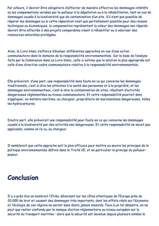 PPaarr aaiilllleeuurrss,, iill ddeevvrraaiitt êêttrree oobblliiggaattooiirree dd’’aaffffeecctteerr ddee mmaanniièèrree eeffffeeccttiivvee lleess ddoommmmaaggeess--iinnttéérrêêttss
oouu lleess ccoommppeennssaattiioonnss vveerrssééeess ppaarr llee ppoolllluueeuurr àà llaa ddééppoolllluuttiioonn oouu àà llaa rrééhhaabbiilliittaattiioonn,, ttaanntt eenn ccaass ddee
ddoommmmaaggeess ccaauussééss àà llaa bbiiooddiivveerrssiittéé qquuee ddee ccoonnttaammiinnaattiioonn dd’’uunn ssiittee.. SS’’iill nn’’eesstt ppaass ppoossssiibbllee ddee
rrééppaarreerr lleess ddoommmmaaggeess oouu ssii cceettttee rrééppaarraattiioonn nn’’eesstt qquuee ppaarrttiieelllleemmeenntt ppoossssiibbllee ppoouurr ddeess rraaiissoonnss
tteecchhnniiqquueess oouu ééccoonnoommiiqquueess,, llaa ccoommppeennssaattiioonn rreepprréésseennttaanntt llaa vvaalleeuurr ddeess ddoommmmaaggeess nnoonn rrééppaarrééss
ddeevvrraaiitt êêttrree aaffffeeccttééee àà ddeess pprroojjeettss ccoommppaarraabblleess vviissaanntt àà rrééhhaabbiilliitteerr oouu àà vvaalloorriisseerr ddeess
rreessssoouurrcceess nnaattuurreelllleess pprroottééggééeess..
AAiinnssii,, llee LLiivvrree bbllaanncc ss’’eeffffoorrccee dd’’éévvaalluueerr ddiifffféérreenntteess aapppprroocchheess eenn vvuuee dd’’uunnee aaccttiioonn
ccoommmmuunnaauuttaaiirree ddaannss llee ddoommaaiinnee ddee llaa rreessppoonnssaabbiilliittéé eennvviirroonnnneemmeennttaallee.. SSuurr llaa bbaassee ddee ll’’aannaallyyssee
ffaaiittee ppaarr llaa CCoommmmiissssiioonn ddaannss ccee LLiivvrree bbllaanncc,, cceellllee--ccii eessttiimmee qquuee llaa ssoolluuttiioonn llaa pplluuss aapppprroopprriiééee eesstt
cceellllee dd’’uunnee ddiirreeccttiivvee--ccaaddrree ccoommmmuunnaauuttaaiirree rreellaattiivvee àà llaa rreessppoonnssaabbiilliittéé eennvviirroonnnneemmeennttaallee..
EEllllee pprréévvooiirraaiitt,, dd’’uunnee ppaarrtt,, uunnee rreessppoonnssaabbiilliittéé ssaannss ffaauuttee eenn ccee qquuii ccoonncceerrnnee lleess ddoommmmaaggeess
ttrraaddiittiioonnnneellss,, cc’’eesstt--àà--ddiirree lleess aatttteeiinntteess àà llaa ssaannttéé ddeess ppeerrssoonnnneess eett àà llaa pprroopprriiééttéé,, eett lleess
ddoommmmaaggeess eennvviirroonnnneemmeennttaauuxx,, cc’’eesstt--àà--ddiirree llaa ccoonnttaammiinnaattiioonn ddee ssiitteess,, rrééssuullttaanntt dd’’aaccttiivviittééss
ddaannggeerreeuusseess rréégglleemmeennttééeess aauu nniivveeaauu ccoommmmuunnaauuttaaiirree.. EEtt cceettttee rreessppoonnssaabbiilliittéé ppoouurrrraaiitt ddoonncc
ss’’aapppplliiqquueerr,, eenn mmaattiièèrree mmaarriittiimmee,, aauu cchhaarrggeeuurr,, pprroopprriiééttaaiirree ddee mmaarrcchhaannddiisseess ddaannggeerreeuusseess,, tteelllleess
lleess hhyyddrrooccaarrbbuurreess..
DD’’aauuttrree ppaarrtt,, eellllee pprréévvooiirraaiitt uunnee rreessppoonnssaabbiilliittéé ppoouurr ffaauuttee eenn ccee qquuii ccoonncceerrnnee lleess ddoommmmaaggeess
ccaauussééss àà llaa bbiiooddiivveerrssiittéé ppaarr ddeess aaccttiivviittééss nnoonn ddaannggeerreeuusseess.. EEtt cceettttee rreessppoonnssaabbiilliittéé nnee sseerraaiitt ppaass
aapppplliiccaabbllee,, ccoommmmee oonn ll’’aa vvuu,, aauu cchhaarrggeeuurr..
IIll sseemmbblleerraaiitt qquuee cceettttee aapppprroocchhee ssooiitt llaa pplluuss eeffffiiccaaccee ppoouurr mmeettttrree eeuu œœuuvvrree lleess pprriinncciippeess ddee llaa
ppoolliittiiqquuee eennvviirroonnnneemmeennttaallee ddééffiinniiss ddaannss llee TTrraaiittéé CCEE,, eett eenn ppaarrttiiccuulliieerr llee pprriinncciippee dduu ppoolllluueeuurr--
ppaayyeeuurr..
CCoonncclluussiioonn
IIll yy aa pprrèèss dd’’uunn aann ssoommbbrraaiitt ll’’EErriikkaa,, ddéévveerrssaanntt ssuurr lleess ccôôtteess aattllaannttiiqquueess ddee ll’’EEuurrooppee pprrèèss ddee
2200..000000 ddee bbrruutt eett ccaauussaanntt ddeess ddoommmmaaggeess ttrrèèss iimmppoorrttaannttss,, ddoonntt lleess eeffffeettss rrééeellss ssuurr ll’’ééccoonnoommiiee
eett ll’’ééccoollooggiiee ddee cceess rrééggiioonnss nnee sseerroonntt ssaannss ddoouuttee jjaammaaiiss mmeessuurrééss.. FFaaccee àà uunn tteell ddééssaassttrree,, oonn nnee
ppeeuutt qquuee rreesstteerr ccoonnffoonndduu ppaarr llee mmaannqquuee dd’’aaccttiioonn rréégglleemmeennttaaiirree aauu nniivveeaauu eeuurrooppééeenn ssuurr llaa
ssééccuurriittéé dduu ttrraannssppoorrtt mmaarriittiimmee :: aalloorrss qquuee llaa ssééccuurriittéé eesstt ddeevveennuuee ddeeppuuiiss pplluussiieeuurrss aannnnééeess llee
 