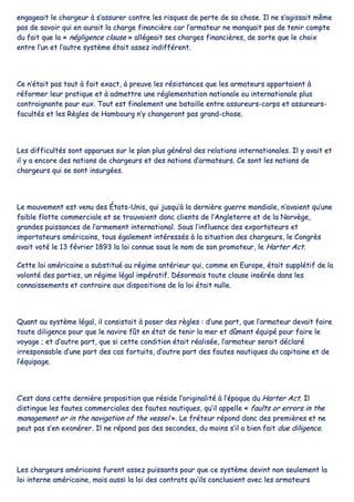 eennggaaggeeaaiitt llee cchhaarrggeeuurr àà ss’’aassssuurreerr ccoonnttrree lleess rriissqquueess ddee ppeerrttee ddee ssaa cchhoossee.. IIll nnee ss’’aaggiissssaaiitt mmêêmmee
ppaass ddee ssaavvooiirr qquuii eenn aauurraaiitt llaa cchhaarrggee ffiinnaanncciièèrree ccaarr ll’’aarrmmaatteeuurr nnee mmaannqquuaaiitt ppaass ddee tteenniirr ccoommppttee
dduu ffaaiitt qquuee llaa «« nnéégglliiggeennccee ccllaauussee »» aallllééggeeaaiitt sseess cchhaarrggeess ffiinnaanncciièèrreess,, ddee ssoorrttee qquuee llee cchhooiixx
eennttrree ll’’uunn eett ll’’aauuttrree ssyyssttèèmmee ééttaaiitt aasssseezz iinnddiifffféérreenntt..
CCee nn’’ééttaaiitt ppaass ttoouutt àà ffaaiitt eexxaacctt,, àà pprreeuuvvee lleess rrééssiissttaanncceess qquuee lleess aarrmmaatteeuurrss aappppoorrttaaiieenntt àà
rrééffoorrmmeerr lleeuurr pprraattiiqquuee eett àà aaddmmeettttrree uunnee rréégglleemmeennttaattiioonn nnaattiioonnaallee oouu iinntteerrnnaattiioonnaallee pplluuss
ccoonnttrraaiiggnnaannttee ppoouurr eeuuxx.. TToouutt eesstt ffiinnaalleemmeenntt uunnee bbaattaaiillllee eennttrree aassssuurreeuurrss--ccoorrppss eett aassssuurreeuurrss--
ffaaccuullttééss eett lleess RRèègglleess ddee HHaammbboouurrgg nn’’yy cchhaannggeerroonntt ppaass ggrraanndd--cchhoossee..
LLeess ddiiffffiiccuullttééss ssoonntt aappppaarruueess ssuurr llee ppllaann pplluuss ggéénnéérraall ddeess rreellaattiioonnss iinntteerrnnaattiioonnaalleess.. IIll yy aavvaaiitt eett
iill yy aa eennccoorree ddeess nnaattiioonnss ddee cchhaarrggeeuurrss eett ddeess nnaattiioonnss dd’’aarrmmaatteeuurrss.. CCee ssoonntt lleess nnaattiioonnss ddee
cchhaarrggeeuurrss qquuii ssee ssoonntt iinnssuurrggééeess..
LLee mmoouuvveemmeenntt eesstt vveennuu ddeess ÉÉttaattss--UUnniiss,, qquuii jjuussqquu’’àà llaa ddeerrnniièèrree gguueerrrree mmoonnddiiaallee,, nn’’aavvaaiieenntt qquu’’uunnee
ffaaiibbllee fflloottttee ccoommmmeerrcciiaallee eett ssee ttrroouuvvaaiieenntt ddoonncc cclliieennttss ddee ll’’AAnngglleetteerrrree eett ddee llaa NNoorrvvèèggee,,
ggrraannddeess ppuuiissssaanncceess ddee ll’’aarrmmeemmeenntt iinntteerrnnaattiioonnaall.. SSoouuss ll’’iinnfflluueennccee ddeess eexxppoorrttaatteeuurrss eett
iimmppoorrttaatteeuurrss aamméérriiccaaiinnss,, ttoouuss ééggaalleemmeenntt iinnttéérreessssééss àà llaa ssiittuuaattiioonn ddeess cchhaarrggeeuurrss,, llee CCoonnggrrèèss
aavvaaiitt vvoottéé llee 1133 fféévvrriieerr 11889933 llaa llooii ccoonnnnuuee ssoouuss llee nnoomm ddee ssoonn pprroommootteeuurr,, llee HHaarrtteerr AAcctt..
CCeettttee llooii aamméérriiccaaiinnee aa ssuubbssttiittuuéé aauu rrééggiimmee aannttéérriieeuurr qquuii,, ccoommmmee eenn EEuurrooppee,, ééttaaiitt ssuuppppllééttiiff ddee llaa
vvoolloonnttéé ddeess ppaarrttiieess,, uunn rrééggiimmee llééggaall iimmppéérraattiiff.. DDééssoorrmmaaiiss ttoouuttee ccllaauussee iinnsséérrééee ddaannss lleess
ccoonnnnaaiisssseemmeennttss eett ccoonnttrraaiirree aauuxx ddiissppoossiittiioonnss ddee llaa llooii ééttaaiitt nnuullllee..
QQuuaanntt aauu ssyyssttèèmmee llééggaall,, iill ccoonnssiissttaaiitt àà ppoosseerr ddeess rrèègglleess :: dd’’uunnee ppaarrtt,, qquuee ll’’aarrmmaatteeuurr ddeevvaaiitt ffaaiirree
ttoouuttee ddiilliiggeennccee ppoouurr qquuee llee nnaavviirree ffûûtt eenn ééttaatt ddee tteenniirr llaa mmeerr eett ddûûmmeenntt ééqquuiippéé ppoouurr ffaaiirree llee
vvooyyaaggee ;; eett dd’’aauuttrree ppaarrtt,, qquuee ssii cceettttee ccoonnddiittiioonn ééttaaiitt rrééaalliissééee,, ll’’aarrmmaatteeuurr sseerraaiitt ddééccllaarréé
iirrrreessppoonnssaabbllee dd’’uunnee ppaarrtt ddeess ccaass ffoorrttuuiittss,, dd’’aauuttrree ppaarrtt ddeess ffaauutteess nnaauuttiiqquueess dduu ccaappiittaaiinnee eett ddee
ll’’ééqquuiippaaggee..
CC’’eesstt ddaannss cceettttee ddeerrnniièèrree pprrooppoossiittiioonn qquuee rrééssiiddee ll’’oorriiggiinnaalliittéé àà ll’’ééppooqquuee dduu HHaarrtteerr AAcctt.. IIll
ddiissttiinngguuee lleess ffaauutteess ccoommmmeerrcciiaalleess ddeess ffaauutteess nnaauuttiiqquueess,, qquu’’iill aappppeellllee «« ffaauullttss oorr eerrrroorrss iinn tthhee
mmaannaaggeemmeenntt oorr iinn tthhee nnaavviiggaattiioonn ooff tthhee vveesssseell »».. LLee ffrréétteeuurr rrééppoonndd ddoonncc ddeess pprreemmiièèrreess eett nnee
ppeeuutt ppaass ss’’eenn eexxoonnéérreerr.. IIll nnee rrééppoonndd ppaass ddeess sseeccoonnddeess,, dduu mmooiinnss ss’’iill aa bbiieenn ffaaiitt dduuee ddiilliiggeennccee..
LLeess cchhaarrggeeuurrss aamméérriiccaaiinnss ffuurreenntt aasssseezz ppuuiissssaannttss ppoouurr qquuee ccee ssyyssttèèmmee ddeevviinntt nnoonn sseeuulleemmeenntt llaa
llooii iinntteerrnnee aamméérriiccaaiinnee,, mmaaiiss aauussssii llaa llooii ddeess ccoonnttrraattss qquu’’iillss ccoonncclluuaaiieenntt aavveecc lleess aarrmmaatteeuurrss
 