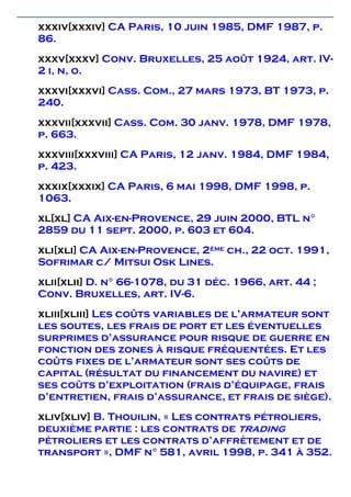 xxxiv[xxxiv] CA Paris, 10 juin 1985, DMF 1987, p.
86.
xxxv[xxxv] Conv. Bruxelles, 25 août 1924, art. IV-
2 i, n, o.
xxxvi[xxxvi] Cass. Com., 27 mars 1973, BT 1973, p.
240.
xxxvii[xxxvii] Cass. Com. 30 janv. 1978, DMF 1978,
p. 663.
xxxviii[xxxviii] CA Paris, 12 janv. 1984, DMF 1984,
p. 423.
xxxix[xxxix] CA Paris, 6 mai 1998, DMF 1998, p.
1063.
xl[xl] CA Aix-en-Provence, 29 juin 2000, BTL n°
2859 du 11 sept. 2000, p. 603 et 604.
xli[xli] CA Aix-en-Provence, 2ème ch., 22 oct. 1991,
Sofrimar c/ Mitsui Osk Lines.
xlii[xlii] D. n° 66-1078, du 31 déc. 1966, art. 44 ;
Conv. Bruxelles, art. IV-6.
xliii[xliii] Les coûts variables de l’armateur sont
les soutes, les frais de port et les éventuelles
surprimes d’assurance pour risque de guerre en
fonction des zones à risque fréquentées. Et les
coûts fixes de l’armateur sont ses coûts de
capital (résultat du financement du navire) et
ses coûts d’exploitation (frais d’équipage, frais
d’entretien, frais d’assurance, et frais de siège).
xliv[xliv] B. Thouilin, « Les contrats pétroliers,
deuxième partie : les contrats de trading
pétroliers et les contrats d’affrètement et de
transport », DMF n° 581, avril 1998, p. 341 à 352.
 