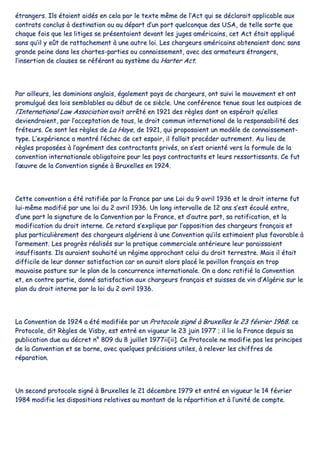 ééttrraannggeerrss.. IIllss ééttaaiieenntt aaiiddééss eenn cceellaa ppaarr llee tteexxttee mmêêmmee ddee ll’’AAcctt qquuii ssee ddééccllaarraaiitt aapppplliiccaabbllee aauuxx
ccoonnttrraattss ccoonncclluuss àà ddeessttiinnaattiioonn oouu aauu ddééppaarrtt dd’’uunn ppoorrtt qquueellccoonnqquuee ddeess UUSSAA,, ddee tteellllee ssoorrttee qquuee
cchhaaqquuee ffooiiss qquuee lleess lliittiiggeess ssee pprréésseennttaaiieenntt ddeevvaanntt lleess jjuuggeess aamméérriiccaaiinnss,, cceett AAcctt ééttaaiitt aapppplliiqquuéé
ssaannss qquu’’iill yy eeûûtt ddee rraattttaacchheemmeenntt àà uunnee aauuttrree llooii.. LLeess cchhaarrggeeuurrss aamméérriiccaaiinnss oobbtteennaaiieenntt ddoonncc ssaannss
ggrraannddee ppeeiinnee ddaannss lleess cchhaarrtteess--ppaarrttiieess oouu ccoonnnnaaiisssseemmeenntt,, aavveecc ddeess aarrmmaatteeuurrss ééttrraannggeerrss,,
ll’’iinnsseerrttiioonn ddee ccllaauusseess ssee rrééfféérraanntt aauu ssyyssttèèmmee dduu HHaarrtteerr AAcctt..
PPaarr aaiilllleeuurrss,, lleess ddoommiinniioonnss aannggllaaiiss,, ééggaalleemmeenntt ppaayyss ddee cchhaarrggeeuurrss,, oonntt ssuuiivvii llee mmoouuvveemmeenntt eett oonntt
pprroommuullgguuéé ddeess llooiiss sseemmbbllaabblleess aauu ddéébbuutt ddee ccee ssiièèccllee.. UUnnee ccoonnfféérreennccee tteennuuee ssoouuss lleess aauussppiicceess ddee
ll’’IInntteerrnnaattiioonnaall LLaaww AAssssoocciiaattiioonn aavvaaiitt aarrrrêêttéé eenn 11992211 ddeess rrèègglleess ddoonntt oonn eessppéérraaiitt qquu’’eelllleess
ddeevviieennddrraaiieenntt,, ppaarr ll’’aacccceeppttaattiioonn ddee ttoouuss,, llee ddrrooiitt ccoommmmuunn iinntteerrnnaattiioonnaall ddee llaa rreessppoonnssaabbiilliittéé ddeess
ffrréétteeuurrss.. CCee ssoonntt lleess rrèègglleess ddee LLaa HHaayyee,, ddee 11992211,, qquuii pprrooppoossaaiieenntt uunn mmooddèèllee ddee ccoonnnnaaiisssseemmeenntt--
ttyyppee.. LL’’eexxppéérriieennccee aa mmoonnttrréé ll’’éécchheecc ddee cceett eessppooiirr,, iill ffaallllaaiitt pprrooccééddeerr aauuttrreemmeenntt.. AAuu lliieeuu ddee
rrèègglleess pprrooppoossééeess àà ll’’aaggrréémmeenntt ddeess ccoonnttrraaccttaannttss pprriivvééss,, oonn ss’’eesstt oorriieennttéé vveerrss llaa ffoorrmmuullee ddee llaa
ccoonnvveennttiioonn iinntteerrnnaattiioonnaallee oobblliiggaattooiirree ppoouurr lleess ppaayyss ccoonnttrraaccttaannttss eett lleeuurrss rreessssoorrttiissssaannttss.. CCee ffuutt
ll’’œœuuvvrree ddee llaa CCoonnvveennttiioonn ssiiggnnééee àà BBrruuxxeelllleess eenn 11992244..
CCeettttee ccoonnvveennttiioonn aa ééttéé rraattiiffiiééee ppaarr llaa FFrraannccee ppaarr uunnee LLooii dduu 99 aavvrriill 11993366 eett llee ddrrooiitt iinntteerrnnee ffuutt
lluuii--mmêêmmee mmooddiiffiiéé ppaarr uunnee llooii dduu 22 aavvrriill 11993366.. UUnn lloonngg iinntteerrvvaallllee ddee 1122 aannss ss’’eesstt ééccoouulléé eennttrree,,
dd’’uunnee ppaarrtt llaa ssiiggnnaattuurree ddee llaa CCoonnvveennttiioonn ppaarr llaa FFrraannccee,, eett dd’’aauuttrree ppaarrtt,, ssaa rraattiiffiiccaattiioonn,, eett llaa
mmooddiiffiiccaattiioonn dduu ddrrooiitt iinntteerrnnee.. CCee rreettaarrdd ss’’eexxpplliiqquuee ppaarr ll’’ooppppoossiittiioonn ddeess cchhaarrggeeuurrss ffrraannççaaiiss eett
pplluuss ppaarrttiiccuulliièèrreemmeenntt ddeess cchhaarrggeeuurrss aallggéérriieennss àà uunnee CCoonnvveennttiioonn qquu’’iillss eessttiimmaaiieenntt pplluuss ffaavvoorraabbllee àà
ll’’aarrmmeemmeenntt.. LLeess pprrooggrrèèss rrééaalliissééss ssuurr llaa pprraattiiqquuee ccoommmmeerrcciiaallee aannttéérriieeuurree lleeuurr ppaarraaiissssaaiieenntt
iinnssuuffffiissaannttss.. IIllss aauurraaiieenntt ssoouuhhaaiittéé uunn rrééggiimmee aapppprroocchhaanntt cceelluuii dduu ddrrooiitt tteerrrreessttrree.. MMaaiiss iill ééttaaiitt
ddiiffffiicciillee ddee lleeuurr ddoonnnneerr ssaattiissffaaccttiioonn ccaarr oonn aauurraaiitt aalloorrss ppllaaccéé llee ppaavviilllloonn ffrraannççaaiiss eenn ttrroopp
mmaauuvvaaiissee ppoossttuurree ssuurr llee ppllaann ddee llaa ccoonnccuurrrreennccee iinntteerrnnaattiioonnaallee.. OOnn aa ddoonncc rraattiiffiiéé llaa CCoonnvveennttiioonn
eett,, eenn ccoonnttrree ppaarrttiiee,, ddoonnnnéé ssaattiissffaaccttiioonn aauuxx cchhaarrggeeuurrss ffrraannççaaiiss eett ssuuiisssseess ddee vviinn dd’’AAllggéérriiee ssuurr llee
ppllaann dduu ddrrooiitt iinntteerrnnee ppaarr llaa llooii dduu 22 aavvrriill 11993366..
LLaa CCoonnvveennttiioonn ddee 11992244 aa ééttéé mmooddiiffiiééee ppaarr uunn PPrroottooccoollee ssiiggnnéé àà BBrruuxxeelllleess llee 2233 fféévvrriieerr 11996688.. ccee
PPrroottooccoollee,, ddiitt RRèègglleess ddee VViissbbyy,, eesstt eennttrréé eenn vviigguueeuurr llee 2233 jjuuiinn 11997777 ;; iill lliiee llaa FFrraannccee ddeeppuuiiss ssaa
ppuubblliiccaattiioonn dduuee aauu ddééccrreett nn°° 880099 dduu 88 jjuuiilllleett 11997777iiii[[iiii]].. CCee PPrroottooccoollee nnee mmooddiiffiiee ppaass lleess pprriinncciippeess
ddee llaa CCoonnvveennttiioonn eett ssee bboorrnnee,, aavveecc qquueellqquueess pprréécciissiioonnss uuttiilleess,, àà rreelleevveerr lleess cchhiiffffrreess ddee
rrééppaarraattiioonn..
UUnn sseeccoonndd pprroottooccoollee ssiiggnnéé àà BBrruuxxeelllleess llee 2211 ddéécceemmbbrree 11997799 eett eennttrréé eenn vviigguueeuurr llee 1144 fféévvrriieerr
11998844 mmooddiiffiiee lleess ddiissppoossiittiioonnss rreellaattiivveess aauu mmoonnttaanntt ddee llaa rrééppaarrttiittiioonn eett àà ll’’uunniittéé ddee ccoommppttee..
 