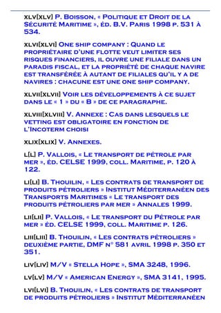 xlv[xlv] P. Boisson, « Politique et Droit de la
Sécurité Maritime », éd. B.V. Paris 1998 p. 531 à
534.
xlvi[xlvi] One ship company : Quand le
propriétaire d’une flotte veut limiter ses
risques financiers, il ouvre une filiale dans un
paradis fiscal, et la propriété de chaque navire
est transférée à autant de filiales qu’il y a de
navires : chacune est une one ship company.
xlvii[xlvii] Voir les développements à ce sujet
dans le « 1 » du « B » de ce paragraphe.
xlviii[xlviii] V. Annexe : Cas dans lesquels le
vetting est obligatoire en fonction de
l’Incoterm choisi
xlix[xlix] V. Annexes.
l[l] P. Vallois, « Le transport de pétrole par
mer », éd. CELSE 1999, coll. Maritime, p. 120 à
122.
li[li] B. Thouilin, « Les contrats de transport de
produits pétroliers » Institut Méditerranéen des
Transports Maritimes « Le transport des
produits pétroliers par mer » Annales 1999.
lii[lii] P. Vallois, « Le transport du Pétrole par
mer » éd. CELSE 1999, coll. Maritime p. 126.
liii[liii] B. Thouilin, « Les contrats pétroliers »
deuxième partie, DMF n° 581 avril 1998 p. 350 et
351.
liv[liv] M/V « Stella Hope », SMA 3248, 1996.
lv[lv] M/V « American Energy », SMA 3141, 1995.
lvi[lvi] B. Thouilin, « Les contrats de transport
de produits pétroliers » Institut Méditerranéen
 