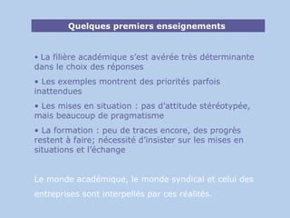 Quelques premiers enseignements  La filière académique s’est avérée très déterminante dans le choix des réponses Les exemples montrent des priorités parfois inattendues Les mises en situation : pas d’attitude stéréotypée, mais beaucoup de pragmatisme La formation : peu de traces encore, des progrès restent à faire; nécessité d’insister sur les mises en situations et l’échange Le monde académique, le monde syndical et celui des  entreprises sont interpellés par ces réalités. 