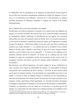Le déséquilibre entre les transporteurs et les chargeurs est unanimement reconnu depuis la
mise en place des conventions internationales protégeant les intérêts des chargeurs. Il reste à
savoir si ces protections sont suffisantes, autrement dit, si elles permettent au chargeur
d’assumer pleinement les obligations auxquelles il s’engage sans l'exposer à des charges
disproportionnées.
Pour y répondre, deux mouvements principaux sont engagés.
Premièrement, une réflexion importante est entamée sur le contenu même des obligations du
chargeur. La nouvelle Convention des Nations-Unies sur le contrat de transport international
de marchandises effectué entièrement ou partiellement par mer apporte des nouveautés
substantielles aux textes de la première moitié du XXème siècle. Les assureurs participent à
ce mouvement en cherchant à connaître précisément les risques qu’ils supportent en acceptant
d’assurer les chargeurs. « Selon Patrice Gilbert, il n’est pas certain que chacun connaisse son
exposition aux risques maritimes. (…) La solution passe par la constitution d’une immense
banque de données grâce à laquelle, à tout instant, on saura où se trouve chaque conteneur
maritime, ce qu’il contient et qui en est responsable. »13
Ce projet est très ambitieux car de
nombreux obstacles peuvent se présenter : les armées qui ne souhaitent pas que soient
divulguées la nature des marchandises qu’elles font transporter sur des navires civils, les
compagnies maritimes elles-mêmes qui peuvent souhaiter garder confidentiel ces données
économiques…
Deuxièmement, une réflexion importante a été menée pendant les travaux d’élaboration de
cette convention sur le régime de responsabilité du chargeur. La responsabilité du chargeur
responsabilité relève actuellement du droit « terrestre », c'est-à-dire du droit commun plutôt
que du droit du transport maritime. C’est par principe une responsabilité pour faute et non
limitée. A l’inverse, le droit du transport maritime se caractérise par une responsabilité de
plein droit du transporteur, mais limitée. Devant l’accroissement des risques qui pèsent sur les
chargeurs, certains représentants d’Etats participants à la nouvelle Convention ont proposé
d’aménager la responsabilité du chargeur, en lui octroyant le droit de limiter sa responsabilité.
Cependant, ces propositions n’ont pas abouti sur un consensus et n’ont donc pas pu être
adoptées. Les représentants des Etats chargés de la rédaction ont buté sur la modalité de mise
13
Journal de la marine marchande, édition du vendredi 20 mars 2009, pp. 12-11. Patrice Gilbert est le directeur
général du Comité d’études et de services des assureurs maritimes et transports (CESAM).
10
 