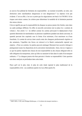 en œuvre d’un plafond de limitation de responsabilité : un montant invariable, un ratio, une
distinction entre marchandises dangereuses et non dangereuses ? La réponse n’est pas
évidente. C’est en effet, c’est sur ce point que les négociations ont buté à la CNUDCI. Si les
risques sont mieux connus, les critères pour déterminer la modalité de la limitation pourront
être mieux choisis.
Cela ne signifie pas que la responsabilité du chargeur ne puisse jamais être limitée, mais dans
un cadre juridique différent. En effet, la nouvelle convention met en place les « contrats de
volume ». Son article 1.2 les définit comme les contras prévoyant le déplacement d’une
quantité déterminée de marchandises en plusieurs expéditions pendant une durée convenue, la
quantité pouvant être exprimée sous la forme d’un minimum, d’un maximum ou d’une
fourchette. Ce contrat de service étant conclu entre des chargeurs professionnels réguliers et
des armateurs, l’équilibre des forces est retrouvé et la liberté contractuelle reprend son
emprise. « Pour ces contrats, les parties peuvent aménager librement leur accord et déroger à
pratiquement toutes les dispositions de la convention internationale. Ainsi, rien ne s’oppose à
ce que les parties stipulent des clauses de non responsabilité ou des clauses allégeant telle ou
telle obligation du transporteur, alors qu’elles ne sauraient le faire dans le cadre d’un transport
ordinaire. »14
Le chargeur pourra très bien parvenir à limiter sa responsabilité. Cette question
sera donc analysée en profondeur dans cette étude.
Parce qu'il est le plus clair, le plan de cette étude reprend le plan traditionnel de la
responsabilité civile : ses conditions (partie I) et ses effets (partie II).
14
DMF 2009, n° 689, note Philippe Delebecque, « L’évolution du transport maritime ».
11
 