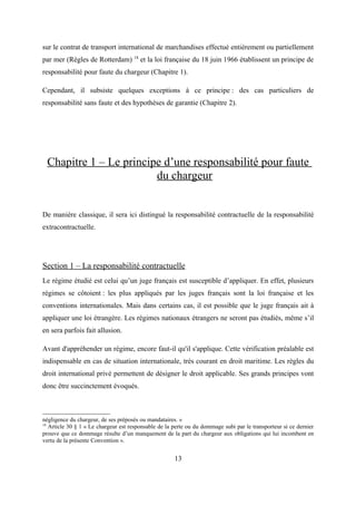 sur le contrat de transport international de marchandises effectué entièrement ou partiellement
par mer (Règles de Rotterdam) 18
et la loi française du 18 juin 1966 établissent un principe de
responsabilité pour faute du chargeur (Chapitre 1).
Cependant, il subsiste quelques exceptions à ce principe : des cas particuliers de
responsabilité sans faute et des hypothèses de garantie (Chapitre 2).
Chapitre 1 – Le principe d’une responsabilité pour faute
du chargeur
De manière classique, il sera ici distingué la responsabilité contractuelle de la responsabilité
extracontractuelle.
Section 1 – La responsabilité contractuelle
Le régime étudié est celui qu’un juge français est susceptible d’appliquer. En effet, plusieurs
régimes se côtoient : les plus appliqués par les juges français sont la loi française et les
conventions internationales. Mais dans certains cas, il est possible que le juge français ait à
appliquer une loi étrangère. Les régimes nationaux étrangers ne seront pas étudiés, même s’il
en sera parfois fait allusion.
Avant d'appréhender un régime, encore faut-il qu'il s'applique. Cette vérification préalable est
indispensable en cas de situation internationale, très courant en droit maritime. Les règles du
droit international privé permettent de désigner le droit applicable. Ses grands principes vont
donc être succinctement évoqués.
négligence du chargeur, de ses préposés ou mandataires. »
18
Article 30 § 1 « Le chargeur est responsable de la perte ou du dommage subi par le transporteur si ce dernier
prouve que ce dommage résulte d’un manquement de la part du chargeur aux obligations qui lui incombent en
vertu de la présente Convention ».
13
 