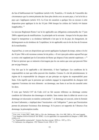 du lieu d’établissement de l’expéditeur (article 4-4). Toutefois, s’il résulte de l’ensemble des
circonstances que le contrat présente des liens plus étroits avec un autre pays, c’est la loi de ce
pays qui s’appliquera (article 4-5). La Cour de cassation a quelque fois eu recours à cette
disposition pour appliquer la loi du 18 juin 1966 lorsque les critères de l’article 4-4 étaient
inapplicables. 19
Le nouveau Règlement Rome I sur la loi applicable aux obligations contractuelles du 17 juin
2008 a apporté peu de modifications. La principale est la suivante : lorsque la loi du pays dans
lequel le transporteur a sa résidence habituelle n’est pas la loi du pays de chargement, de
déchargement ou de résidence de l’expéditeur, la loi applicable sera la loi du lieu de livraison
de la marchandise.
Aujourd’hui, ce sont ces dispositions qui seront appliquées la plupart du temps, même si la loi
du 18 juin 1966 a été reconnue comme loi de police. « Il est à peu près admis aujourd’hui que
ce texte a été supplanté par la Convention de Rome qui dispose d’une autorité supérieure. » 20
Il faut ici préciser que ce mémoire n'envisagera pas les cas autres que ceux qui peuvent l'être
par un juge français.
Une fois que la loi applicable a été déterminée, il faut l’appliquer. Les conditions de la
responsabilité en tant que telles peuvent être étudiées. Comme il a été dit précédemment, le
régime de la responsabilité du chargeur est par principe un régime de responsabilité pour
faute. Cela signifie que la personne qui souhaite engager la responsabilité du chargeur doit
rapporter l’existence de trois éléments : un dommage, une faute et un lien de causalité entre
les deux.
Il reste que l'article 1147 du Code civil ne fait aucune référence au dommage comme
condition de l'allocation des dommages et intérêts. Sans rentrer dans le débat de savoir si un
dommage est nécessaire en matière contractuelle 21
, le dommage est souvent, selon la formule
de Jean Carbonnier, « impliqué dans l’inexécution » de l’obligation 22
, parce que l'inexécution
permet de présumer l'existence d'un dommage. Si la preuve est rapportée de l’absence d’un
dommage, la présomption tombe.
19
Cass. com., 4 mars 2003 : DMF, 2003, p. 556, obs. Delebecque ; Rev. Crit. DIP, 2003, p. 285, note Lagarde.
20
Voir Sandrine SANA-CHAILLÉ DE NÉRÉ, « La loi applicable à la responsabilité du chargeur », DMF 2009,
n°699, p. 41.
21
La "responsabilité contractuelle" : histoire d'un faux concept : RTD civ. 1997, p. 323 s.
22
J. Carbonnier, Les obligations : PUF Thémis 21e éd. 1998, n° 155.
15
 