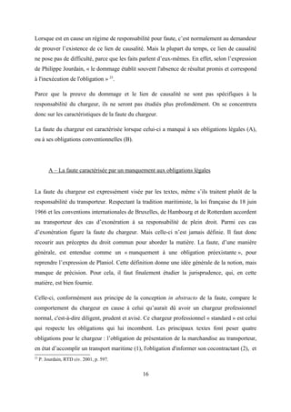 Lorsque est en cause un régime de responsabilité pour faute, c’est normalement au demandeur
de prouver l’existence de ce lien de causalité. Mais la plupart du temps, ce lien de causalité
ne pose pas de difficulté, parce que les faits parlent d’eux-mêmes. En effet, selon l’expression
de Philippe Jourdain, « le dommage établit souvent l'absence de résultat promis et correspond
à l'inexécution de l'obligation » 23
.
Parce que la preuve du dommage et le lien de causalité ne sont pas spécifiques à la
responsabilité du chargeur, ils ne seront pas étudiés plus profondément. On se concentrera
donc sur les caractéristiques de la faute du chargeur.
La faute du chargeur est caractérisée lorsque celui-ci a manqué à ses obligations légales (A),
ou à ses obligations conventionnelles (B).
A – La faute caractérisée par un manquement aux obligations légales
La faute du chargeur est expressément visée par les textes, même s’ils traitent plutôt de la
responsabilité du transporteur. Respectant la tradition maritimiste, la loi française du 18 juin
1966 et les conventions internationales de Bruxelles, de Hambourg et de Rotterdam accordent
au transporteur des cas d’exonération à sa responsabilité de plein droit. Parmi ces cas
d’exonération figure la faute du chargeur. Mais celle-ci n’est jamais définie. Il faut donc
recourir aux préceptes du droit commun pour aborder la matière. La faute, d’une manière
générale, est entendue comme un « manquement à une obligation préexistante », pour
reprendre l’expression de Planiol. Cette définition donne une idée générale de la notion, mais
manque de précision. Pour cela, il faut finalement étudier la jurisprudence, qui, en cette
matière, est bien fournie.
Celle-ci, conformément aux principe de la conception in abstracto de la faute, compare le
comportement du chargeur en cause à celui qu’aurait dû avoir un chargeur professionnel
normal, c'est-à-dire diligent, prudent et avisé. Ce chargeur professionnel « standard » est celui
qui respecte les obligations qui lui incombent. Les principaux textes font peser quatre
obligations pour le chargeur : l’obligation de présentation de la marchandise au transporteur,
en état d’accomplir un transport maritime (1), l'obligation d'informer son cocontractant (2), et
23
P. Jourdain, RTD civ. 2001, p. 597.
16
 