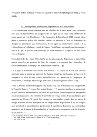l'obligation de tout mettre en oeuvre pour sécuriser le transport (3) l'obligation d'être de bonne
foi (4).
1 – Le manquement à l’obligation de préparation de la marchandise
Les premiers textes internationaux ne sont pas très clairs sur le sujet. Yves Tassel remarquait
ainsi que « la responsabilité du chargeur dans les règles de La Haye Visby semble être le
parent pauvre de cette législation. » 24
La Convention de Bruxelles de 1924 pourrait même
prêter à confusion puisqu’elle énumère comme cas exceptés « l’acte ou l’omission du
chargeur ou propriétaire des marchandises, de son agent ou représentant » (article 4-2 i),
« l’insuffisance d’emballage » (article 4-2 o) et « l’insuffisance ou imperfection de marques »
(article 4-2 p). On pourrait ainsi croire que ces deux derniers cas exceptés n’ont rien à voir
avec le chargeur.
Cependant, la loi du 18 juin 1966 clarifie les choses puisqu’elle dispose que le transporteur
pourra s’exonérer en prouvant la faute du chargeur, « notamment dans l'emballage, le
conditionnement ou le marquage des marchandises » (article 27 g).
Les Règles de Rotterdam sont encore plus précises : « À moins qu’il n’en soit convenu
autrement dans le contrat de transport, le chargeur remet les marchandises prêtes pour le
transport », et elles devront résister particulièrement aux opérations de chargement, de
manutention, d’arrimage, de saisissage, de fixation et de déchargement (article 27-1).
Toute la doctrine maritimiste supporte cette théorie. Me Jean de Grandmaison, cité par le M.
le Conseiller Rémery 25
, résume bien sa justification : “ Il appartient au chargeur, qui connaît,
ou doit connaître, sa marchandise, sa nature ses possibilités, de choisir pour son transport les
conditions nécessaires à lui permettre de supporter un voyage normal. C’est au chargeur qu’il
appartient de décider s’il entend faire voyager sa marchandise en cale, dans un navire de
charge ordinaire, en cales réfrigérées ou en compartiments frigorifiques. C’est au chargeur
qu’il appartient, si des précautions particulières de ventilation, d’aération, etc. sont rendues
nécessaires par la nature de la marchandise, d’en prévenir le transporteur et de lui demander
de les prendre” 26
.
24
CA Montpellier, 11 avril 2005, navire « Oriental Knight », DMF 2008, n°688, obs. Yves Tassel.
25
DMF 1996, n°566, navire « Dien », rapport de M. le conseiller Rémery.
26
DMF 1958, p. 480.
17
 