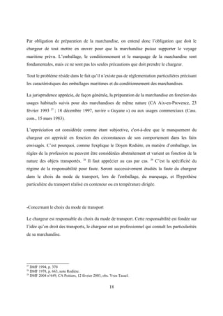 Par obligation de préparation de la marchandise, on entend donc l’obligation que doit le
chargeur de tout mettre en œuvre pour que la marchandise puisse supporter le voyage
maritime prévu. L’emballage, le conditionnement et le marquage de la marchandise sont
fondamentales, mais ce ne sont pas les seules précautions que doit prendre le chargeur.
Tout le problème réside dans le fait qu’il n’existe pas de réglementation particulières précisant
les caractéristiques des emballages maritimes et du conditionnement des marchandises.
La jurisprudence apprécie, de façon générale, la préparation de la marchandise en fonction des
usages habituels suivis pour des marchandises de même nature (CA Aix-en-Provence, 23
février 1993 27
; 18 décembre 1997, navire « Guyane ») ou aux usages commerciaux (Cass.
com., 15 mars 1983).
L’appréciation est considérée comme étant subjective, c'est-à-dire que le manquement du
chargeur est apprécié en fonction des circonstances de son comportement dans les faits
envisagés. C’est pourquoi, comme l'explique le Doyen Rodière, en matière d’emballage, les
règles de la profession ne peuvent être considérées abstraitement et varient en fonction de la
nature des objets transportés. 28
Il faut apprécier au cas par cas. 29
C’est la spécificité du
régime de la responsabilité pour faute. Seront successivement étudiés la faute du chargeur
dans le choix du mode de transport, lors de l'emballage, du marquage, et l'hypothèse
particulière du transport réalisé en conteneur ou en température dirigée.
-Concernant le choix du mode de transport
Le chargeur est responsable du choix du mode de transport. Cette responsabilité est fondée sur
l’idée qu’en droit des transports, le chargeur est un professionnel qui connaît les particularités
de sa marchandise.
27
DMF 1994, p. 370
28
DMF 1978, p. 663, note Rodière.
29
DMF 2004 n°649, CA Poitiers, 12 février 2003, obs. Yves Tassel.
18
 