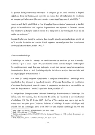 La position de la jurisprudence est limpide : le chargeur, qui est censé connaître la fragilité
spécifique de sa marchandise, doit supporter les avaries dues à l’inadaptation des conditions
de transport qu’il a lui-même librement choisies et acceptées (Cass. com., 8 juin 1993). 30
Ainsi, un arrêt du 30 juin 1994 de la Cour d’appel de Rouen retient qu’en raison de la fragilité
propre de la marchandise (une cargaison de pommes de terre sujettes à la fusariose, causant
leur pourriture) le chargeur aurait dû choisir de la transporter en navire réfrigéré, et non pas en
navire conventionnel. 31
Lorsque le chargeur fournit le conteneur dans lequel il empote ses marchandises, c’est à lui
qu’il incombe de vérifier son bon état. Il doit supporter les conséquences d’un branchement
électrique déficient (Paris, 3 mars 1992). 32
-Concernant l'emballage
L’emballage est, selon le Larousse, un conditionnement ou matériau qui sert à emballer.
L’article 27-g de la loi du 18 juin 1966, qui énumère comme faute du chargeur l’emballage et
le conditionnement, serait donc une tautologie, ce qui n'est pas rare dans les conventions
internationales. Selon le Littré, l'emballage signifie littéralement « mettre dans une balle, qui
est un gros paquet de marchandises ».
Les textes (cf supra) désignent expressément le chargeur responsable de l’emballage de la
marchandise. Les tribunaux le rappellent souvent. « L’absence d’emballage est constitutive
d’une faute du chargeur de nature à exonérer le transporteur maritime de sa responsabilité en
vertu des dispositions de l’article 27-g de la loi du 18 juin 1966. » 33
La jurisprudence distingue souvent l’absence d’emballage de l’insuffisance d’emballage. Elle
refuse, sans être unanime, dans la majorité des arrêts, de l’assimiler à une insuffisance
d’emballage (CA Aix, 27 février 1997 : la Cour d’Aix a estimé que c’est à tort que le
transporteur invoquait, pour s’exonérer, l’absence d’emballage de tuyaux métalliques qui
avaient subi des dommages, après avoir relevé qu’une absence d’emballage ne peut être
30
DMF 1994, n°538, navire « Neptune-Garnet », obs. Yves Tassel.
31
DMF 1995, p. 40, note P. Y. Nicolas.
32
Bulletin des transports 1992, 499 ; DMF 1993, Le droit positif français en 1992, La faute du chargeur, par
Pierre Bonassies.
33
DMF 2002, n°627, navire « Contship Germany », obs. Yves Tassel.
19
 