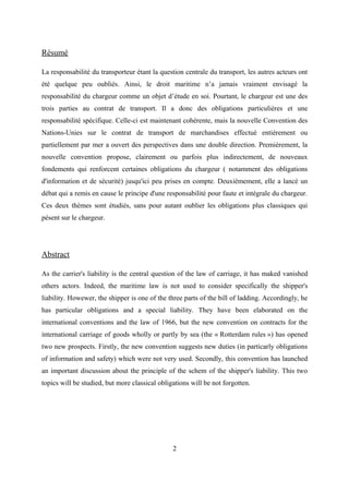 Résumé
La responsabilité du transporteur étant la question centrale du transport, les autres acteurs ont
été quelque peu oubliés. Ainsi, le droit maritime n’a jamais vraiment envisagé la
responsabilité du chargeur comme un objet d’étude en soi. Pourtant, le chargeur est une des
trois parties au contrat de transport. Il a donc des obligations particulières et une
responsabilité spécifique. Celle-ci est maintenant cohérente, mais la nouvelle Convention des
Nations-Unies sur le contrat de transport de marchandises effectué entièrement ou
partiellement par mer a ouvert des perspectives dans une double direction. Premièrement, la
nouvelle convention propose, clairement ou parfois plus indirectement, de nouveaux
fondements qui renforcent certaines obligations du chargeur ( notamment des obligations
d'information et de sécurité) jusqu'ici peu prises en compte. Deuxièmement, elle a lancé un
débat qui a remis en cause le principe d'une responsabilité pour faute et intégrale du chargeur.
Ces deux thèmes sont étudiés, sans pour autant oublier les obligations plus classiques qui
pèsent sur le chargeur.
Abstract
As the carrier's liability is the central question of the law of carriage, it has maked vanished
others actors. Indeed, the maritime law is not used to consider specifically the shipper's
liability. Howewer, the shipper is one of the three parts of the bill of ladding. Accordingly, he
has particular obligations and a special liability. They have been elaborated on the
international conventions and the law of 1966, but the new convention on contracts for the
international carriage of goods wholly or partly by sea (the « Rotterdam rules ») has opened
two new prospects. Firstly, the new convention suggests new duties (in particarly obligations
of information and safety) which were not very used. Secondly, this convention has launched
an important discussion about the principle of the schem of the shipper's liability. This two
topics will be studied, but more classical obligations will be not forgotten.
2
 