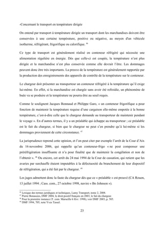 -Concernant le transport en température dirigée
On entend par transport à température dirigée un transport dont les marchandises doivent être
conservées à une certaine température, positive ou négative, au moyen d'un véhicule
isotherme, réfrigérant, frigorifique ou calorifique. 46
Ce type de transport est généralement réalisé en conteneur réfrigéré qui nécessite une
alimentation régulière en énergie. Dès que celle-ci est coupée, la température n’est plus
dirigée et la marchandise n’est plus conservée comme elle devrait l’être. Les dommages
peuvent donc être très importants. La preuve de la température est généralement rapportée par
la production des enregistrements des appareils de contrôle de la température sur le conteneur.
Le chargeur doit présenter au transporteur un conteneur réfrigéré à la température qu’il exige
lui-même. En effet, si la marchandise est chargée sans avoir été refroidie, un phénomène de
buée va se produire et la température ne pourra être au seuil requis.
Comme le soulignent Jacques Bonnaud et Philippe Garo, « un conteneur frigorifique a pour
fonction de maintenir la température requise d’une cargaison elle-même empotée à la bonne
température, c’est-à-dire celle que le chargeur demande au transporteur de maintenir pendant
le voyage ». En d’autres termes, il y a un préalable qui échappe au transporteur ; ce préalable
est le fait du chargeur, si bien que le chargeur ne peut s’en prendre qu’à lui-même si les
dommages proviennent de cette circonstance. 47
La jurisprudence reprend cette opinion, et l’on peut citer par exemple l’arrêt de la Cour d’Aix
du 16 novembre 2006, qui rappelle qu’un conteneur-frigo « ne peut compenser une
préréfrigération insuffisante et n’a pour finalité que de maintenir la congélation et non de
l’obtenir ». 48
Ou encore, cet arrêt du 24 mai 1994 de la Cour de cassation, qui retient que les
avaries par surchauffe étaient imputables à la défectuosité du branchement de leur dispositif
de réfrigération, qui a été fait par le chargeur. 49
Les juges admettent donc la faute du chargeur dès que ce « préalable » est prouvé (CA Rouen,
13 juillet 1994 ; Cass. com., 27 octobre 1998, navire « Bo Johnson »).
46
Lexique des termes juridiques et techniques, Lamy Transport, tome 2, 2008.
47
Pierre Bonassies, DMF 2004, le droit positif français en 2003, le fait du chargeur.
48
Pour la première instance (T. com. Marseille 6 févr. 1998), voir DMF 2003, p. 585.
49
DMF 1994, 705, note Yves Tassel.
23
 