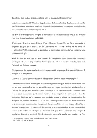 -Possibilité d'un partage de responsabilité entre le chargeur et le transporteur
La jurisprudence étend l’obligation de préparation de la marchandise du chargeur à toutes les
insuffisances non apparentes au niveau du conditionnement et du stockage de la marchandise
dans les conteneurs avant embarquement. 50
En effet, si le transporteur a accepté la marchandise à son bord sans réserve, il est présumé
avoir reçu la marchandise en parfait état.
D’autre part, il devient aussi débiteur d’une obligation de procéder de façon appropriée et
soigneuse (exigés par l’article 3 de la Convention de 1924 et l’article 38 du décret du
31 décembre 1966), notamment en contrôlant la température s’il s’agit d’un conteneur sous
température dirigée.
Ainsi, la faute du chargeur ne doit exonérer le transporteur qu'au prorata des dommages
causés par celle-ci. La responsabilité du transporteur peut donc s'avérer partielle, si sa faute
s’ajoute à une faute du chargeur.
C’est pourquoi les juges concluent assez fréquemment à un partage de responsabilité entre le
chargeur et le transporteur.
L’arrêt de la Cour d’appel de Rouen du 15 septembre 2005 en est un bon exemple. 51
Le transporteur a fourni au chargeur un conteneur pour le transport de fèves de cacao en vrac,
qui est une marchandise qui se caractérise par un risque important de condensation. A
l’arrivée du voyage, des pourritures sont constatées. « En commandant des conteneurs sans
donner pour instructions qu’ils soient ventilés et en empotant la marchandise dans les
conteneurs litigieux qu’ils savaient non protégés contre le risque de condensation, les
chargeurs ont commis une faute ». De son côté, le transporteur n’avait pas porté de réserves
au connaissement au moment du chargement. Sa responsabilité est donc engagée. En effet, en
tant que professionnel, il connaissait les risques de condensation liés à cette marchandise.
Même si les ordres du chargeur ne faisaient état que d’une garniture, sans exiger de
ventilation, l’armateur aurait dû faire le nécessaire pour préserver la marchandise. La Cour
50
CA Montpellier, 25 avril 1995, navire Korrigan, DMF 1995, p. 639.
51
BTL 2005, 720, obs. M. Tilche.
24
 