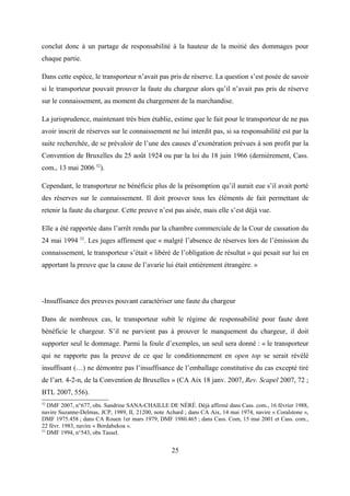 conclut donc à un partage de responsabilité à la hauteur de la moitié des dommages pour
chaque partie.
Dans cette espèce, le transporteur n’avait pas pris de réserve. La question s’est posée de savoir
si le transporteur pouvait prouver la faute du chargeur alors qu’il n’avait pas pris de réserve
sur le connaissement, au moment du chargement de la marchandise.
La jurisprudence, maintenant très bien établie, estime que le fait pour le transporteur de ne pas
avoir inscrit de réserves sur le connaissement ne lui interdit pas, si sa responsabilité est par la
suite recherchée, de se prévaloir de l’une des causes d’exonération prévues à son profit par la
Convention de Bruxelles du 25 août 1924 ou par la loi du 18 juin 1966 (dernièrement, Cass.
com., 13 mai 2006 52
).
Cependant, le transporteur ne bénéficie plus de la présomption qu’il aurait eue s’il avait porté
des réserves sur le connaissement. Il doit prouver tous les éléments de fait permettant de
retenir la faute du chargeur. Cette preuve n’est pas aisée, mais elle s’est déjà vue.
Elle a été rapportée dans l’arrêt rendu par la chambre commerciale de la Cour de cassation du
24 mai 1994 53
. Les juges affirment que « malgré l’absence de réserves lors de l’émission du
connaissement, le transporteur s’était « libéré de l’obligation de résultat » qui pesait sur lui en
apportant la preuve que la cause de l’avarie lui était entièrement étrangère. »
-Insuffisance des preuves pouvant caractériser une faute du chargeur
Dans de nombreux cas, le transporteur subit le régime de responsabilité pour faute dont
bénéficie le chargeur. S’il ne parvient pas à prouver le manquement du chargeur, il doit
supporter seul le dommage. Parmi la foule d’exemples, un seul sera donné : « le transporteur
qui ne rapporte pas la preuve de ce que le conditionnement en open top se serait révélé
insuffisant (…) ne démontre pas l’insuffisance de l’emballage constitutive du cas excepté tiré
de l’art. 4-2-n, de la Convention de Bruxelles » (CA Aix 18 janv. 2007, Rev. Scapel 2007, 72 ;
BTL 2007, 556).
52
DMF 2007, n°677, obs. Sandrine SANA-CHAILLE DE NÉRÉ. Déjà affirmé dans Cass. com., 16 février 1988,
navire Suzanne-Delmas, JCP, 1989, II, 21200, note Achard ; dans CA Aix, 14 mai 1974, navire « Coralstone »,
DMF 1975.458 ; dans CA Rouen 1er mars 1979, DMF 1980.465 ; dans Cass. Com, 15 mai 2001 et Cass. com.,
22 févr. 1983, navire « Bordabekoa ».
53
DMF 1994, n°543, obs Tassel.
25
 