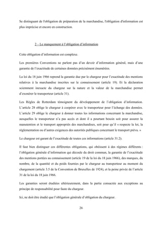 Se distinguant de l'obligation de préparation de la marchandise, l'obligation d'information est
plus imprécise et encore en construction.
2 – Le manquement à l’obligation d’information
Cette obligation d’information est complexe.
Les premières Conventions ne parlent pas d’un devoir d’information général, mais d’une
garantie de l’exactitude de certaines données précisément énumérées.
La loi du 18 juin 1966 reprend la garantie due par le chargeur pour l’exactitude des mentions
relatives à la marchandise inscrites sur le connaissement (article 19). Et la déclaration
sciemment inexacte du chargeur sur la nature et la valeur de la marchandise permet
d’exonérer le transporteur (article 31).
Les Règles de Rotterdam témoignent du développement de l’obligation d’information.
L’article 28 oblige le chargeur à coopérer avec le transporteur pour l’échange des données.
L’article 29 oblige le chargeur à donner toutes les informations concernant la marchandise,
auxquelles le transporteur n’a pas accès et dont il a pourtant besoin soit pour assurer la
manutention et le transport appropriés des marchandises, soit pour qu’il « respecte la loi, la
réglementation ou d’autres exigences des autorités publiques concernant le transport prévu. »
Le chargeur est garant de l’exactitude de toutes ces informations (article 31.2).
Il faut bien distinguer ces différentes obligations, qui obéissent à des régimes différents :
l’obligation générale d’information qui découle du droit commun, la garantie de l’exactitude
des mentions portées au connaissement (article 19 de la loi du 18 juin 1966), des marques, du
nombre, de la quantité et du poids fournies par le chargeur au transporteur au moment du
chargement (article 3.5 de la Convention de Bruxelles de 1924), et la peine privée de l’article
31 de la loi du 18 juin 1966.
Les garanties seront étudiées ultérieurement, dans la partie consacrée aux exceptions au
principe de responsabilité pour faute du chargeur.
Ici, ne doit être étudié que l’obligation générale d’obligation du chargeur.
26
 
