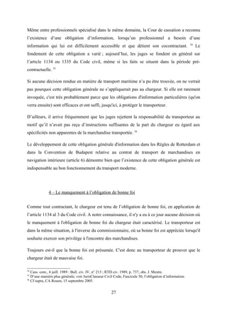 Même entre professionnels spécialisé dans le même domaine, la Cour de cassation a reconnu
l’existence d’une obligation d’information, lorsqu’un professionnel a besoin d’une
information qui lui est difficilement accessible et que détient son cocontractant. 54
Le
fondement de cette obligation a varié ; aujourd’hui, les juges se fondent en général sur
l’article 1134 ou 1335 du Code civil, même si les faits se situent dans la période pré-
contractuelle. 55
Si aucune décision rendue en matière de transport maritime n’a pu être trouvée, on ne verrait
pas pourquoi cette obligation générale ne s’appliquerait pas au chargeur. Si elle est rarement
invoquée, c'est très probablement parce que les obligations d'information particulières (qu'on
verra ensuite) sont efficaces et ont suffi, jusqu'ici, à protéger le transporteur.
D’ailleurs, il arrive fréquemment que les juges rejettent la responsabilité du transporteur au
motif qu’il n’avait pas reçu d’instructions suffisantes de la part du chargeur eu égard aux
spécificités non apparentes de la marchandise transportée. 56
Le développement de cette obligation générale d'information dans les Règles de Rotterdam et
dans la Convention de Budapest relative au contrat de transport de marchandises en
navigation intérieure (article 6) démontre bien que l’existence de cette obligation générale est
indispensable au bon fonctionnement du transport moderne.
4 – Le manquement à l’obligation de bonne foi
Comme tout contractant, le chargeur est tenu de l’obligation de bonne foi, en application de
l’article 1134 al 3 du Code civil. A notre connaissance, il n'y a eu à ce jour aucune décision où
le manquement à l'obligation de bonne foi du chargeur était caractérisé. Le transporteur est
dans la même situation, à l'inverse du commissionnaire, où sa bonne foi est appréciée lorsqu'il
souhaite exercer son privilège à l'encontre des marchandises.
Toujours est-il que la bonne foi est présumée. C'est donc au transporteur de prouver que le
chargeur était de mauvaise foi.
54
Cass. com., 4 juill. 1989 : Bull. civ. IV, n° 213 ; RTD civ. 1989, p. 737, obs. J. Mestre.
55
D’une manière plus générale, voir JurisClasseur Civil Code, Fascicule 50, l’obligation d’information.
56
Cf supra, CA Rouen, 15 septembre 2005.
27
 