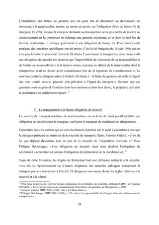 L'interdiction des lettres de garantie qui ont pour but de dissimuler au destinataire un
dommage à la marchandise, repose, au moins en partie, sur l'obligation d'être de bonne foi du
chargeur. En effet, lorsque le chargeur demande au transporteur de ne pas porter de réserve au
connaissement en lui proposant en échange une garantie autonome, et ce dans le seul but de
léser le destinataire, il manque gravement à son obligation de bonne foi. Pour limiter cette
pratique, des sanctions spécifiques ont été prises. C'est la loi française du 18 juin 1966 qui est
à ce jour le texte le plus clair. L'article 20 alinéa 2 sanctionne le transporteur pour avoir violé
son obligation de prendre les réserves par l'impossibilité de s'exonérer de sa responsabilité et
de limiter sa responsabilité « si la réserve omise concerne un défaut de la marchandise dont le
transporteur avait ou devait avoir connaissance lors de la signature du connaissement ». La
sanction contre le chargeur arrive à l'article 20 alinéa 1 : la lettre de garantie est nulle à l'égard
des tiers « mais ceux-ci peuvent s'en prévaloir à l'égard du chargeur ». Sachant que ces
garanties sont en général illimitées dans leur montant et dans leur durée, le préjudice qu'a subi
le destinataire est entièrement réparé. 57
5 – Le manquement à la future obligation de sécurité
En matière de transport maritime de marchandises, aucun texte de droit positif n'établit une
obligation de sécurité pour le chargeur, sauf pour le transport de marchandises dangereuses.
Cependant, tous les auteurs qui se sont récemment exprimés sur le sujet s’accordent à dire que
le chargeur participe au maintien de la sécurité du transport. Selon Antoine Vialard, « c’est de
lui que dépend désormais tout un pan de la sécurité de l’expédition maritime. »58
Pour
Philippe Delebecque, « Une obligation de sécurité vient donc doubler l’obligation de
conformité » (entendue ici comme l’obligation de préparation de la marchandise). 59
Signe de cette évolution, les Règles de Rotterdam font une référence indirecte à la sécurité.
« La loi, la réglementation ou d’autres exigences des autorités publiques concernant le
transport prévu » énumérées à l’article 29 désignent sans aucun doute les règles relatives à la
sécurité et à la sûreté.
57
Pour plus de précision, voir les travaux spécialisés en la matière, par exemple, mémoire CDMT de Vanessa
OLIVIER, « Les réserves portées au connaissement et les lettres de garanties au chargement », 1993.
58
Antoine Vialard, DMF 2008, n°689, note « La Marseillaise ».
59
Philippe Delebecque, DMF 2008, n°689, p. 112, note « La responsabilité du chargeur dans ses relations avec le
transporteur ».
28
 