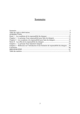 Sommaire
Sommaire....................................................................................................................................3
Table des sigles et abréviations...................................................................................................4
INTRODUCTION......................................................................................................................5
Partie 1 – Les conditions de la responsabilité du chargeur.......................................................12
Chapitre 1 – Le principe d’une responsabilité pour faute du chargeur.....................................13
Chapitre 2 – Les exceptions à la responsabilité pour faute du chargeur...................................35
Partie II – Les effets de la responsabilité du chargeur..............................................................53
Chapitre 1 – Le principe d'une réparation intégrale..................................................................53
Chapitre 2 – Réflexions sur l’introduction d’une limitation de responsabilité du chargeur.....54
Conclusion................................................................................................................................66
BIBLIOGRAPHIE....................................................................................................................67
Table des matières.....................................................................................................................72
3
 