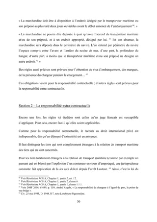 « La marchandise doit être à disposition à l’endroit désigné par le transporteur maritime ou
son préposé au plus tard deux jours ouvrables avant le début annoncé de l’embarquement 60
. »
« La marchandise ne pourra être déposée à quai qu’avec l’accord du transporteur maritime
et/ou de son préposé, et à un endroit approprié, désigné par lui. 61
En son absence, la
marchandise sera déposée dans le périmètre du navire. L’on entend par périmètre du navire
l’espace compris entre l’avant et l’arrière du navire de mer, d’une part, la profondeur du
hangar, d’autre part, à moins que le transporteur maritime et/ou son préposé ne désigne un
autre endroit. 62
»
Des règles aussi précises sont prévues pour l’obtention du visa d’embarquement, des marques,
de la présence du chargeur pendant le chargement… 63
Ces obligations valent pour la responsabilité contractuelle ; d’autres règles sont prévues pour
la responsabilité extra-contractuelle.
Section 2 – La responsabilité extra-contractuelle
Encore une fois, les règles ici étudiées sont celles qu’un juge français est susceptible
d’appliquer. Pour cela, encore faut-il qu’elles soient applicables.
Comme pour la responsabilité contractuelle, le recours au droit international privé est
indispensable, dès qu’un élément d’extranéité est en présence.
Il faut distinguer les tiers qui sont complètement étrangers à la relation de transport maritime
des tiers qui en sont concernés.
Pour les tiers totalement étrangers à la relation de transport maritime (comme par exemple un
passant qui est blessé par l’explosion d’un conteneur en cours d’empotage), une jurisprudence
constante fait application de la lex loci delicti depuis l’arrêt Lautour. 64
Ainsi, c’est la loi du
60
Voir Résolution AGHA, Chapitre 1, partie 2, art. 12.
61
Voir Résolution AGHA, Chapitre 1, partie 2, clause 6.
62
Voir Résolution AGHA, Chapitre 1, partie 1, clause 1.1.1.
63
Voir DMF 2008, n°689, p. 159, André Kegels, « La responsabilité du chargeur à l’égard du port, le point de
vue belge ».
64
Civ. 25 mai 1948, D. 1948.357, note Lerebours-Pigeonnière.
30
 