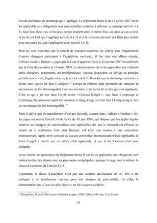 lieu de réalisation du dommage qui s’applique. Le règlement Rome II du 11 juillet 2007 sur la
loi applicable aux obligations non contractuelles continue à affirmer ce principe (article 4 §
1). Sauf dans deux cas, si les deux parties résident dans le même Etat, car dans ce cas ce sera
la loi de cet Etat qui s’applique (article 4 § 2) et si la situation présente des liens plus étroits
avec une autre loi, qui s’appliquera alors (article 4 § 3).
Pour les tiers concernés par le contrat de transport maritime (ce sont le plus fréquemment
d’autres chargeurs participant à l’expédition maritime), il faut citer une affaire récente,
l’affaire navire « Panther », jugée par la Cour d’appel de Paris le 16 janvier 2007 et confirmée
par la Cour de cassation le 10 mars 2009. La détermination de la loi applicable aux relations
entre chargeurs, notamment, est problématique. Aucune disposition ne déroge au principe
précédemment cité, l’application de la lex loci delicti. Mais lorsque le dommage survient en
pleine mer, quelle loi faut-il désigner ? Lorsqu’un élément peut permettre de rattacher la
survenance du fait dommageable à un lieu terrestre, c’est la loi de ce lieu qui sera appliquée.
C’est ce qui a été fait dans l’arrêt navire « Oriental Knight » : une faute d’empotage et
d’arrimage du conteneur ayant été commise à Hong-Kong, la Cour fixe à Hong-Kong le lieu
de survenance du fait dommageable. 65
Mais il arrive que ce rattachement n’est pas possible, comme dans l’affaire « Panther ». Ici,
les juges ont utilisé l’article 16 de la loi du 18 juin 1966, qui dispose que les règles légales
relatives au transport de marchandises sont applicables dès que le transport est effectué au
départ ou à destination d’un port français, s’il n’est pas soumis à une convention
internationale. Après avoir constaté qu’aucune convention internationale n’était applicable, la
Cour d’appel a conclu que cet article était applicable, et que la loi française était ainsi
désignée.
Avec l'entrée en application du Règlement Rome II sur la loi applicable aux obligations non
contractuelles, les choses sont un peu moins compliquées, puisque le juge pourra utiliser la
clause d’exception de l’article 4 § 3.
Cependant, la clause d’exception n’est pas une solution satisfaisante en soi. Elle a été
critiquée à de nombreuses reprises pour son absence de prévisibilité. En effet, la
détermination des « liens les plus étroits » est très souvent aléatoire.
65
Montpellier, 11 avril 2005, navire « Oriental Knight », DMF 2008, n°688, obs. Yves Tassel.
31
 