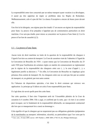 La responsabilité entre tiers concernés par un même transport ayant vocation à se développer,
il aurait pu être opportun de régler ce problème dans les Règles de Rotterdam.
Malheureusement, cela n’a pas été fait. La clause d’exception a encore de beaux jours devant
elle.
Une fois la loi désignée, son régime peut être étudié. C’est encore un régime de responsabilité
pour faute. La preuve d’un préjudice n’appelant pas de commentaires particuliers en droit
maritime, il ne sera pas étudié, pour mieux se concentrer sur la preuve d’une faute (§ 1) et la
preuve d’un lien de causalité (§ 2).
§ 1 – La preuve d’une faute
Aucun texte de droit maritime ne traite de la question de la responsabilité du chargeur à
l’égard d’un tiers au contrat de transport. La Cour de cassation vient de l’admettre à l’égard de
la Convention de Bruxelles de 1924 : « ayant retenu que la Convention de Bruxelles du 25
août 1924 pour l'unification de certaines règles en matière de connaissement ne réglementait
pas le régime de la responsabilité des chargeurs entre eux (…), la cour d’appel (…), a
légalement justifié sa décision ». 66
En effet, la Convention de Bruxelles ne s'applique qu'en
présence d'un contrat de transport. Or, les chargeurs entre eux ne sont pas liés par un contrat
de transport, ni, en général, par tout autre contrat.
En l’absence de dispositions spéciales, c’est donc le droit commun qui retrouve son
application. Le principe qu’il édicte est celui d’une responsabilité pour faute.
Il s’agit donc de savoir quelle peut être cette faute.
Sur cette question, il faut citer l’important arrêt de l’Assemblée plénière de la Cour de
cassation le 6 octobre 2006. Elle a jugé, et confirmé par la suite, que « le tiers à un contrat
peut invoquer, sur le fondement de la responsabilité délictuelle, un manquement contractuel
dès lors que ce manquement lui a causé un dommage ».
Cela signifie-t-il que le chargeur qui ne respecterait pas ses obligations générales (préparation
de la marchandise au transport, information, sécurité), ou particulières (que l’on verra par la
66
Cass. com., 10 mars 2009, navire « MV Panther », DMF 2009, n°702-10, obs. Philippe Delebecque.
32
 