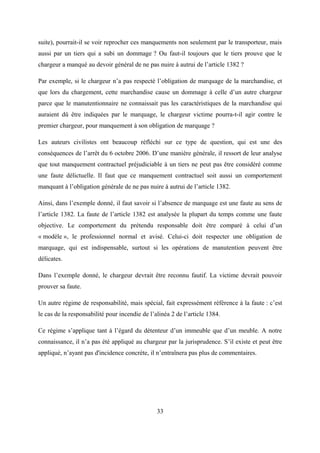 suite), pourrait-il se voir reprocher ces manquements non seulement par le transporteur, mais
aussi par un tiers qui a subi un dommage ? Ou faut-il toujours que le tiers prouve que le
chargeur a manqué au devoir général de ne pas nuire à autrui de l’article 1382 ?
Par exemple, si le chargeur n’a pas respecté l’obligation de marquage de la marchandise, et
que lors du chargement, cette marchandise cause un dommage à celle d’un autre chargeur
parce que le manutentionnaire ne connaissait pas les caractéristiques de la marchandise qui
auraient dû être indiquées par le marquage, le chargeur victime pourra-t-il agir contre le
premier chargeur, pour manquement à son obligation de marquage ?
Les auteurs civilistes ont beaucoup réfléchi sur ce type de question, qui est une des
conséquences de l’arrêt du 6 octobre 2006. D’une manière générale, il ressort de leur analyse
que tout manquement contractuel préjudiciable à un tiers ne peut pas être considéré comme
une faute délictuelle. Il faut que ce manquement contractuel soit aussi un comportement
manquant à l’obligation générale de ne pas nuire à autrui de l’article 1382.
Ainsi, dans l’exemple donné, il faut savoir si l’absence de marquage est une faute au sens de
l’article 1382. La faute de l’article 1382 est analysée la plupart du temps comme une faute
objective. Le comportement du prétendu responsable doit être comparé à celui d’un
« modèle », le professionnel normal et avisé. Celui-ci doit respecter une obligation de
marquage, qui est indispensable, surtout si les opérations de manutention peuvent être
délicates.
Dans l’exemple donné, le chargeur devrait être reconnu fautif. La victime devrait pouvoir
prouver sa faute.
Un autre régime de responsabilité, mais spécial, fait expressément référence à la faute : c’est
le cas de la responsabilité pour incendie de l’alinéa 2 de l’article 1384.
Ce régime s’applique tant à l’égard du détenteur d’un immeuble que d’un meuble. A notre
connaissance, il n’a pas été appliqué au chargeur par la jurisprudence. S’il existe et peut être
appliqué, n’ayant pas d'incidence concrète, il n’entraînera pas plus de commentaires.
33
 