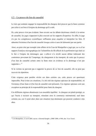 § 2 – La preuve du lien de causalité
Le tiers qui souhaite engager la responsabilité du chargeur doit prouver que la faute commise
par celui-ci est bien à l'origine du dommage qu'il a subi.
Or, cette preuve n'est pas évidente. Sans revenir sur les débats doctrinaux relatifs à la notion
de causalité, les juges s'appuient le plus souvent sur les rapports d'expertise. En effet, le juge
n'a pas les compétences scientifiques suffisantes pour enquêter et interpréter les faits. Il
admettra l'existence d'un lien de causalité lorsque celui-ci aura été démontré par une partie.
Ainsi, on peut citer par exemple cette affaire où la Cour de Montpellier a jugé que, au vu d’un
rapport d’analyse micrographique de l’échantillon du fût affecté de la perforation (qui était ici
le fait à l'origine du dommage), que « celle-ci n’a révélé aucun défaut trahissant des
contraintes provenant de l’empotage, du chargement et du transport, de sorte que la preuve
d’un lien de causalité certain entre la faute mise en évidence et le dommage n’est pas
rapportée ». 67
Si la victime ne parvient pas à rapporter la preuve de ce lien de causalité, elle ne peut pas
recevoir de réparation.
Cette exigence peut paraître sévère car dans certains cas, cette preuve est quasiment
impossible. Pour éviter ces situations, il a été créé des régimes spéciaux de responsabilité, où
l'existence d'une faute et d'un lien de causalité sont présumés. Ces régimes spéciaux sont une
exception au principe de la responsabilité pour faute du chargeur.
Ces différents régimes aboutissent à un ensemble équilibré : le chargeur est plutôt protégé, ce
qui l'incite à recourir au transport, stimulant ainsi le commerce international, sauf dans
certains cas, car il serait alors dans une situation trop dominante qui pourrait conduire à des
abus.
67
CA Montpellier, 11 avril 2005, navire « Oriental Knight », DMF 2008, n°688, obs. Yves Tassel.
34
 