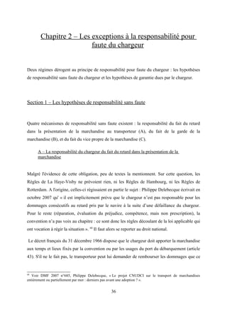 Chapitre 2 – Les exceptions à la responsabilité pour
faute du chargeur
Deux régimes dérogent au principe de responsabilité pour faute du chargeur : les hypothèses
de responsabilité sans faute du chargeur et les hypothèses de garantie dues par le chargeur.
Section 1 – Les hypothèses de responsabilité sans faute
Quatre mécanismes de responsabilité sans faute existent : la responsabilité du fait du retard
dans la présentation de la marchandise au transporteur (A), du fait de la garde de la
marchandise (B), et du fait du vice propre de la marchandise (C).
A – La responsabilité du chargeur du fait du retard dans la présentation de la
marchandise
Malgré l'évidence de cette obligation, peu de textes la mentionnent. Sur cette question, les
Règles de La Haye-Visby ne prévoient rien, ni les Règles de Hambourg, ni les Règles de
Rotterdam. A l'origine, celles-ci régissaient en partie le sujet : Philippe Delebecque écrivait en
octobre 2007 qu' « il est implicitement prévu que le chargeur n’est pas responsable pour les
dommages consécutifs au retard pris par le navire à la suite d’une défaillance du chargeur.
Pour le reste (réparation, évaluation du préjudice, compétence, mais non prescription), la
convention n’a pas voix au chapitre : ce sont donc les règles découlant de la loi applicable qui
ont vocation à régir la situation ». 68
Il faut alors se reporter au droit national.
Le décret français du 31 décembre 1966 dispose que le chargeur doit apporter la marchandise
aux temps et lieux fixés par la convention ou par les usages du port du débarquement (article
43). S'il ne le fait pas, le transporteur peut lui demander de rembourser les dommages que ce
68
Voir DMF 2007 n°685, Philippe Delebecque, « Le projet CNUDCI sur le transport de marchandises
entièrement ou partiellement par mer : derniers pas avant une adoption ? ».
36
 