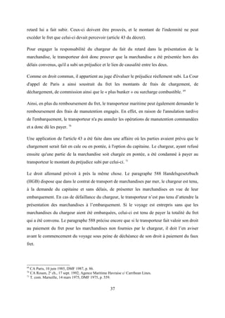 retard lui a fait subir. Ceux-ci doivent être prouvés, et le montant de l'indemnité ne peut
excéder le fret que celui-ci devait percevoir (article 43 du décret).
Pour engager la responsabilité du chargeur du fait du retard dans la présentation de la
marchandise, le transporteur doit donc prouver que la marchandise a été présentée hors des
délais convenus, qu'il a subi un préjudice et le lien de causalité entre les deux.
Comme en droit commun, il appartient au juge d'évaluer le préjudice réellement subi. La Cour
d'appel de Paris a ainsi soustrait du fret les montants de frais de chargement, de
déchargement, de commission ainsi que le « plus bunker » ou surcharge combustible. 69
Ainsi, en plus du remboursement du fret, le transporteur maritime peut également demander le
remboursement des frais de manutention engagés. En effet, en raison de l'annulation tardive
de l'embarquement, le transporteur n'a pu annuler les opérations de manutention commandées
et a donc dû les payer. 70
Une application de l'article 43 a été faite dans une affaire où les parties avaient prévu que le
chargement serait fait en cale ou en pontée, à l'option du capitaine. Le chargeur, ayant refusé
ensuite qu'une partie de la marchandise soit chargée en pontée, a été condamné à payer au
transporteur le montant du préjudice subi par celui-ci. 71
Le droit allemand prévoit à près la même chose. Le paragraphe 588 Handelsgesetzbuch
(HGB) dispose que dans le contrat de transport de marchandises par mer, le chargeur est tenu,
à la demande du capitaine et sans délais, de présenter les marchandises en vue de leur
embarquement. En cas de défaillance du chargeur, le transporteur n’est pas tenu d’attendre la
présentation des marchandises à l’embarquement. Si le voyage est entrepris sans que les
marchandises du chargeur aient été embarquées, celui-ci est tenu de payer la totalité du fret
qui a été convenu. Le paragraphe 588 précise encore que si le transporteur fait valoir son droit
au paiement du fret pour les marchandises non fournies par le chargeur, il doit l’en aviser
avant le commencement du voyage sous peine de déchéance de son droit à paiement du faux
fret.
69
CA Paris, 10 juin 1985, DMF 1987, p. 86.
70
CA Rouen, 2e
ch., 17 sept. 1992, Agence Maritime Havraise c/ Carribean Lines.
71
T. com. Marseille, 14 mars 1975, DMF 1975, p. 559.
37
 