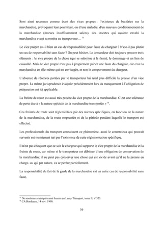 Sont ainsi reconnus comme étant des vices propres : l’existence de bactéries sur la
marchandise, provoquant leur pourriture, ou d’une maladie, d'un mauvais conditionnement de
la marchandise (morues insuffisamment salées), des insectes qui avaient envahi la
marchandise avant sa remise au transporteur… 75
Le vice propre est-il bien un cas de responsabilité pour faute du chargeur ? N'est-il pas plutôt
un cas de responsabilité sans faute ? On peut hésiter. Le demandeur doit toujours prouver trois
éléments : le vice propre de la chose (qui se substitue à la faute), le dommage et un lien de
causalité. Mais le vice propre n'est pas à proprement parler une faute du chargeur, car c'est la
marchandise en elle-même qui est envisagée, et non le comportement du chargeur.
L’absence de réserves portées par le transporteur lui rend plus difficile la preuve d’un vice
propre. La même jurisprudence évoquée précédemment lors du manquement à l’obligation de
préparation est ici applicable.
La freinte de route est aussi très proche du vice propre de la marchandise. C’est une tolérance
de perte due à « la nature spéciale de la marchandise transportée » 76
.
Ces freintes de route sont réglementées par des normes spécifiques, en fonction de la nature
de la marchandise, de la route empruntée et de la période pendant laquelle le transport est
effectué.
Les professionnels du transport connaissent ce phénomène, aussi le contentieux qui pouvait
survenir est maintenant tari par l’existence de cette réglementation spécifique.
Il n'est pas choquant que ce soit le chargeur qui supporte le vice propre de la marchandise et la
freinte de route, car même si le transporteur est débiteur d’une obligation de conservation de
la marchandise, il ne peut pas conserver une chose qui est viciée avant qu’il ne la prenne en
charge, ou qui par nature, va se perdre partiellement.
La responsabilité du fait de la garde de la marchandise est un autre cas de responsabilité sans
faute.
75
De nombreux exemples sont fournis au Lamy Transport, tome II, n°523.
76
CA Bordeaux, 14 nov. 1990.
39
 