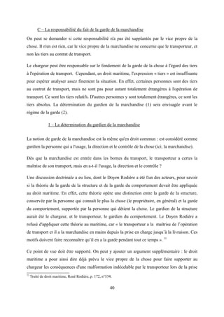 C – La responsabilité du fait de la garde de la marchandise
On peut se demander si cette responsabilité n'a pas été supplantée par le vice propre de la
chose. Il n'en est rien, car le vice propre de la marchandise ne concerne que le transporteur, et
non les tiers au contrat de transport.
Le chargeur peut être responsable sur le fondement de la garde de la chose à l'égard des tiers
à l'opération de transport. Cependant, en droit maritime, l'expression « tiers » est insuffisante
pour espérer analyser assez finement la situation. En effet, certaines personnes sont des tiers
au contrat de transport, mais ne sont pas pour autant totalement étrangères à l'opération de
transport. Ce sont les tiers relatifs. D'autres personnes y sont totalement étrangères, ce sont les
tiers absolus. La détermination du gardien de la marchandise (1) sera envisagée avant le
régime de la garde (2).
1 – La détermination du gardien de la marchandise
La notion de garde de la marchandise est la même qu'en droit commun : est considéré comme
gardien la personne qui a l'usage, la direction et le contrôle de la chose (ici, la marchandise).
Dès que la marchandise est entrée dans les bornes du transport, le transporteur a certes la
maîtrise de son transport, mais en a-t-il l'usage, la direction et le contrôle ?
Une discussion doctrinale a eu lieu, dont le Doyen Rodière a été l'un des acteurs, pour savoir
si la théorie de la garde de la structure et de la garde du comportement devait être appliquée
au droit maritime. En effet, cette théorie opère une distinction entre la garde de la structure,
conservée par la personne qui connaît le plus la chose (le propriétaire, en général) et la garde
du comportement, supportée par la personne qui détient la chose. Le gardien de la structure
aurait été le chargeur, et le transporteur, le gardien du comportement. Le Doyen Rodière a
refusé d'appliquer cette théorie au maritime, car « le transporteur a la maîtrise de l’opération
de transport et il a la marchandise en mains depuis la prise en charge jusqu’à la livraison. Ces
motifs doivent faire reconnaître qu’il en a la garde pendant tout ce temps ». 77
Ce point de vue doit être supporté. On peut y ajouter un argument supplémentaire : le droit
maritime a pour ainsi dire déjà prévu le vice propre de la chose pour faire supporter au
chargeur les conséquences d'une malformation indécelable par le transporteur lors de la prise
77
Traité de droit maritime, René Rodière, p. 172, n°534.
40
 