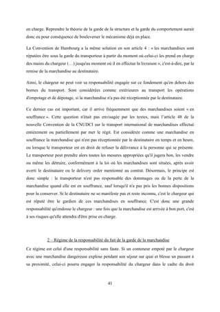 en charge. Reprendre la théorie de la garde de la structure et la garde du comportement aurait
donc eu pour conséquence de bouleverser le mécanisme déjà en place.
La Convention de Hambourg a la même solution en son article 4 : « les marchandises sont
réputées être sous la garde du transporteur à partir du moment où celui-ci les prend en charge
des mains du chargeur (…) jusqu'au moment où il en effectue la livraison », c'est-à-dire, par la
remise de la marchandise au destinataire.
Ainsi, le chargeur ne peut voir sa responsabilité engagée sur ce fondement qu'en dehors des
bornes du transport. Sont considérées comme extérieures au transport les opérations
d'empotage et de dépotage, si la marchandise n'a pas été réceptionnée par le destinataire.
Ce dernier cas est important, car il arrive fréquemment que des marchandises soient « en
souffrance ». Cette question n'était pas envisagée par les textes, mais l’article 48 de la
nouvelle Convention de la CNUDCI sur le transport international de marchandises effectué
entièrement ou partiellement par mer le régit. Est considérée comme une marchandise en
souffrance la marchandise qui n'est pas réceptionnée par le destinataire en temps et en heure,
ou lorsque le transporteur est en droit de refuser la délivrance à la personne qui se présente.
Le transporteur peut prendre alors toutes les mesures appropriées qu'il jugera bon, les vendre
ou même les détruire, conformément à la loi où les marchandises sont situées, après avoir
averti le destinataire ou le delivery order mentionné au contrat. Désormais, le principe est
donc simple : le transporteur n'est pas responsable des dommages ou de la perte de la
marchandise quand elle est en souffrance, sauf lorsqu'il n'a pas pris les bonnes dispositions
pour la conserver. Si le destinataire ne se manifeste pas et reste inconnu, c'est le chargeur qui
est réputé être le gardien de ces marchandises en souffrance. C'est donc une grande
responsabilité qu'endosse le chargeur : une fois que la marchandise est arrivée à bon port, c'est
à ses risques qu'elle attendra d'être prise en charge.
2 – Régime de la responsabilité du fait de la garde de la marchandise
Ce régime est celui d'une responsabilité sans faute. Si un conteneur empoté par le chargeur
avec une marchandise dangereuse explose pendant son séjour sur quai et blesse un passant à
sa proximité, celui-ci pourra engager la responsabilité du chargeur dans le cadre du droit
41
 