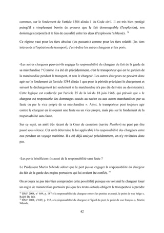 commun, sur le fondement de l'article 1384 alinéa 1 du Code civil. Il est très bien protégé
puisqu'il a simplement besoin de prouver que le fait dommageable (l'explosion), son
dommage (corporel) et le lien de causalité entre les deux (l'explosion l'a blessé). 78
Ce régime vaut pour les tiers absolus (les passants) comme pour les tiers relatifs (les tiers
intéressés à l'opération de transport), c'est-à-dire les autres chargeurs et les ports.
-Les autres chargeurs peuvent-ils engager la responsabilité du chargeur du fait de la garde de
sa marchandise ? Comme il a été dit précédemment, c'est le transporteur qui est le gardien de
la marchandise pendant le transport, et non le chargeur. Les autres chargeurs ne peuvent donc
agir sur le fondement de l'article 1384 alinéa 1 que pour la période précédant le chargement et
suivant le déchargement (et seulement si la marchandise n'a pas été délivrée au destinataire).
Cette logique est confortée par l'article 25 de la loi du 18 juin 1966, qui prévoit que « le
chargeur est responsable des dommages causés au navire ou aux autres marchandises par sa
faute ou par le vice propre de sa marchandise ». Ainsi, le transporteur peut toujours agir
contre le chargeur en invoquant une faute ou un vice propre, mais pas sur le fondement de la
responsabilité sans faute.
Sur ce sujet, un arrêt très récent de la Cour de cassation (navire Panther) ne peut pas être
passé sous silence. Cet arrêt détermine la loi applicable à la responsabilité des chargeurs entre
eux pendant un voyage maritime. Il a été déjà analysé précédemment, on n'y reviendra donc
pas.
-Les ports bénéficient-ils aussi de la responsabilité sans faute ?
Le Professeur Martin Ndende admet que le port puisse engager la responsabilité du chargeur
du fait de la garde des engins portuaires qui lui avaient été confiés. 79
On avouera ne pas très bien comprendre cette possibilité puisque on voit mal le chargeur louer
un engin de manutention portuaire puisque les textes actuels obligent le transporteur à prendre
78
DMF 2008, n° 689, p. 147 « la responsabilité du chargeur envers les penitus extranei, le point de vue belge »,
Ralph De Wit.
79
DMF 2008, n°689, p. 152, « la responsabilité du chargeur à l'égard du port, le point de vue français », Martin
Ndende.
42
 
