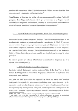 en charge à la manutention. Robert Rézenthel ne reprend d'ailleurs pas cette hypothèse dans
sa note consacrée à la garde des outillages portuaires. 80
Toutefois, dans un futur peut-être proche, cela sera sans doute possible, puisque l'article 13
paragraphe 2 des Règles de Rotterdam prévoit que le transporteur et le chargeur peuvent
convenir que le chargement, la manutention, l'arrimage ou le déchargement des marchandises
seront exécutés par le chargeur, le chargeur documentaire ou le destinataire. 81
D – La responsabilité du fait du chargement non déclaré d’une marchandise dangereuse
Le transport de marchandises dangereuses fait l'objet d'une réglementation spécifique, et, par
conséquent, des études ont été menées sur la question : des mémoires du CDMT (le transport
de marchandises dangereuses par porte-conteneurs, de Julie Séguineau ; le transport de
marchandises dangereuses, de Laetitia Ravier ; le transport maritime de déchets dangereux,
par Laurence Nahon) et des ouvrages (The carriage of dangerous goods by sea, par Güner-
Özbek et Meltem Deniz). Un renvoi serait toutefois trop évasif ; il sera ici évoqué les points
principaux.
La première question est celle de l'identification des marchandises dangereuses (1) et la
seconde, celle de leur régime (2).
1 – L'identification des marchandises dangereuses
Les textes originels du transport maritime moderne (Règles de La Haye-Visby et décret
français de 1966) parlent de marchandises dangereuses, inflammables ou explosives, mais
n'en donnent pas la définition.
Les juges ont donc pallié l'oubli du législateur en tentant de trouver une définition
fonctionnelle. Par exemple, les juges anglais retenaient que « the word « dangerous » in the
expression « goods of ... [a] dangerous nature » must be given a broad meaning. Goods may
be dangerous if they are dangerous to other goods, even though they are not dangerous to the
vessel itself. A groundnut cargo is of a dangerous nature if it is liable to give rise to the loss
80
DMF 1998, n°579, « l'autorité portuaire et le régime juridique de la garde », Robert Rézenthel.
81
DMF 2009, n°702, p. 335, « la Convention sur les contrats internationaux de transport de marchandises
effectué entièrement ou partiellement par mer : a civil kaw perspective », Philippe Delebecque.
43
 