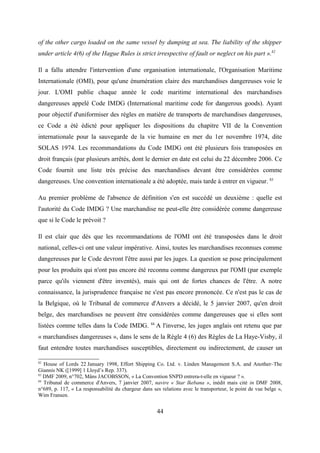 of the other cargo loaded on the same vessel by dumping at sea. The liability of the shipper
under article 4(6) of the Hague Rules is strict irrespective of fault or neglect on his part ».82
Il a fallu attendre l'intervention d'une organisation internationale, l'Organisation Maritime
Internationale (OMI), pour qu'une énumération claire des marchandises dangereuses voie le
jour. L'OMI publie chaque année le code maritime international des marchandises
dangereuses appelé Code IMDG (International maritime code for dangerous goods). Ayant
pour objectif d'uniformiser des règles en matière de transports de marchandises dangereuses,
ce Code a été édicté pour appliquer les dispositions du chapitre VII de la Convention
internationale pour la sauvegarde de la vie humaine en mer du 1er novembre 1974, dite
SOLAS 1974. Les recommandations du Code IMDG ont été plusieurs fois transposées en
droit français (par plusieurs arrêtés, dont le dernier en date est celui du 22 décembre 2006. Ce
Code fournit une liste très précise des marchandises devant être considérées comme
dangereuses. Une convention internationale a été adoptée, mais tarde à entrer en vigueur. 83
Au premier problème de l'absence de définition s'en est succédé un deuxième : quelle est
l'autorité du Code IMDG ? Une marchandise ne peut-elle être considérée comme dangereuse
que si le Code le prévoit ?
Il est clair que dès que les recommandations de l'OMI ont été transposées dans le droit
national, celles-ci ont une valeur impérative. Ainsi, toutes les marchandises reconnues comme
dangereuses par le Code devront l'être aussi par les juges. La question se pose principalement
pour les produits qui n'ont pas encore été reconnu comme dangereux par l'OMI (par exemple
parce qu'ils viennent d'être inventés), mais qui ont de fortes chances de l'être. A notre
connaissance, la jurisprudence française ne s'est pas encore prononcée. Ce n'est pas le cas de
la Belgique, où le Tribunal de commerce d'Anvers a décidé, le 5 janvier 2007, qu'en droit
belge, des marchandises ne peuvent être considérées comme dangereuses que si elles sont
listées comme telles dans la Code IMDG. 84
A l'inverse, les juges anglais ont retenu que par
« marchandises dangereuses », dans le sens de la Règle 4 (6) des Règles de La Haye-Visby, il
faut entendre toutes marchandises susceptibles, directement ou indirectement, de causer un
82
House of Lords 22 January 1998, Effort Shipping Co. Ltd. v. Linden Management S.A. and Another–The
Giannis NK ([1999] 1 Lloyd’s Rep. 337).
83
DMF 2009, n°702, Måns JACOBSSON, « La Convention SNPD entrera-t-elle en vigueur ? ».
84
Tribunal de commerce d'Anvers, 7 janvier 2007, navire « Star Ikebana », inédit mais cité in DMF 2008,
n°689, p. 117, « La responsabilité du chargeur dans ses relations avec le transporteur, le point de vue belge »,
Wim Fransen.
44
 