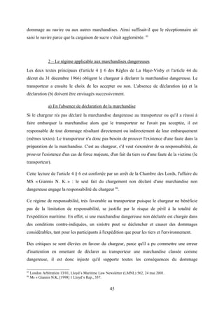 dommage au navire ou aux autres marchandises. Ainsi suffisait-il que le réceptionnaire ait
saisi le navire parce que la cargaison de sucre s’était agglomérée. 85
2 – Le régime applicable aux marchandises dangereuses
Les deux textes principaux (l'article 4 § 6 des Règles de La Haye-Visby et l'article 44 du
décret du 31 décembre 1966) obligent le chargeur à déclarer la marchandise dangereuse. Le
transporteur a ensuite le choix de les accepter ou non. L'absence de déclaration (a) et la
déclaration (b) doivent être envisagés successivement.
a) En l'absence de déclaration de la marchandise
Si le chargeur n'a pas déclaré la marchandise dangereuse au transporteur ou qu'il a réussi à
faire embarquer la marchandise alors que le transporteur ne l'avait pas acceptée, il est
responsable de tout dommage résultant directement ou indirectement de leur embarquement
(mêmes textes). Le transporteur n'a donc pas besoin de prouver l'existence d'une faute dans la
préparation de la marchandise. C'est au chargeur, s'il veut s'exonérer de sa responsabilité, de
prouver l'existence d'un cas de force majeure, d'un fait du tiers ou d'une faute de la victime (le
transporteur).
Cette lecture de l'article 4 § 6 est confortée par un arrêt de la Chambre des Lords, l'affaire du
MS « Giannis N. K. » : le seul fait du chargement non déclaré d'une marchandise non
dangereuse engage la responsabilité du chargeur 86
.
Ce régime de responsabilité, très favorable au transporteur puisque le chargeur ne bénéficie
pas de la limitation de responsabilité, se justifie par le risque de péril à la totalité de
l'expédition maritime. En effet, si une marchandise dangereuse non déclarée est chargée dans
des conditions contre-indiquées, un sinistre peut se déclencher et causer des dommages
considérables, tant pour les participants à l'expédition que pour les tiers et l'environnement.
Des critiques se sont élevées en faveur du chargeur, parce qu'il a pu commettre une erreur
d'inattention en omettant de déclarer au transporteur une marchandise classée comme
dangereuse, il est donc injuste qu'il supporte toutes les conséquences du dommage
85
London Arbitration 13/01, Lloyd’s Maritime Law Newsletter (LMNL) 562, 24 mai 2001.
86
Ms « Giannis N.K, [1998] 1 Lloyd’s Rep., 337.
45
 