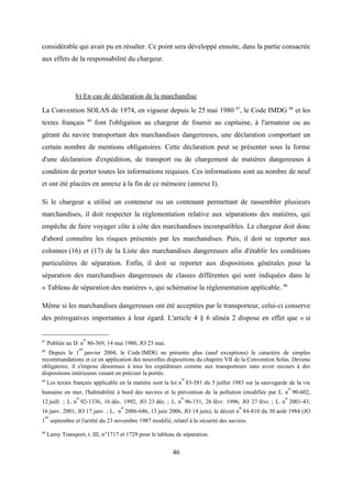 considérable qui avait pu en résulter. Ce point sera développé ensuite, dans la partie consacrée
aux effets de la responsabilité du chargeur.
b) En cas de déclaration de la marchandise
La Convention SOLAS de 1974, en vigueur depuis le 25 mai 1980 87
, le Code IMDG 88
et les
textes français 89
font l'obligation au chargeur de fournir au capitaine, à l'armateur ou au
gérant du navire transportant des marchandises dangereuses, une déclaration comportant un
certain nombre de mentions obligatoires. Cette déclaration peut se présenter sous la forme
d'une déclaration d'expédition, de transport ou de chargement de matières dangereuses à
condition de porter toutes les informations requises. Ces informations sont au nombre de neuf
et ont été placées en annexe à la fin de ce mémoire (annexe I).
Si le chargeur a utilisé un conteneur ou un contenant permettant de rassembler plusieurs
marchandises, il doit respecter la réglementation relative aux séparations des matières, qui
empêche de faire voyager côte à côte des marchandises incompatibles. Le chargeur doit donc
d'abord connaître les risques présentés par les marchandises. Puis, il doit se reporter aux
colonnes (16) et (17) de la Liste des marchandises dangereuses afin d'établir les conditions
particulières de séparation. Enfin, il doit se reporter aux dispositions générales pour la
séparation des marchandises dangereuses de classes différentes qui sont indiquées dans le
« Tableau de séparation des matières », qui schématise la réglementation applicable. 90
Même si les marchandises dangereuses ont été acceptées par le transporteur, celui-ci conserve
des prérogatives importantes à leur égard. L'article 4 § 6 alinéa 2 dispose en effet que « si
87
Publiée au D. n
o
80-369, 14 mai 1980, JO 23 mai.
88
Depuis le 1
er
janvier 2004, le Code IMDG ne présente plus (sauf exceptions) le caractère de simples
recommandations et ce en application des nouvelles dispositions du chapitre VII de la Convention Solas. Devenu
obligatoire, il s'impose désormais à tous les expéditeurs comme aux transporteurs sans avoir recours à des
dispositions intérieures venant en préciser la portée.
89
Les textes français applicable en la matière sont la loi n
o
83-581 du 5 juillet 1983 sur la sauvegarde de la vie
humaine en mer, l'habitabilité à bord des navires et la prévention de la pollution (modifiée par L. n
o
90-602,
12 juill. ; L. n
o
92-1336, 16 déc. 1992, JO 23 déc. ; L. n
o
96-151, 26 févr. 1996, JO 27 févr. ; L. n
o
2001-43,
16 janv. 2001, JO 17 janv. ; L. n
o
2006-686, 13 juin 2006, JO 14 juin), le décret n
o
84-810 du 30 août 1984 (JO
1
er
septembre et l'arrêté du 23 novembre 1987 modifié, relatif à la sécurité des navires.
90
Lamy Transport, t. III, n°1717 et 1729 pour le tableau de séparation.
46
 