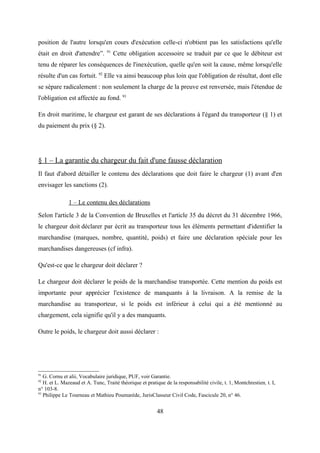 position de l'autre lorsqu'en cours d'exécution celle-ci n'obtient pas les satisfactions qu'elle
était en droit d'attendre”. 91
Cette obligation accessoire se traduit par ce que le débiteur est
tenu de réparer les conséquences de l'inexécution, quelle qu'en soit la cause, même lorsqu'elle
résulte d'un cas fortuit. 92
Elle va ainsi beaucoup plus loin que l'obligation de résultat, dont elle
se sépare radicalement : non seulement la charge de la preuve est renversée, mais l'étendue de
l'obligation est affectée au fond. 93
En droit maritime, le chargeur est garant de ses déclarations à l'égard du transporteur (§ 1) et
du paiement du prix (§ 2).
§ 1 – La garantie du chargeur du fait d'une fausse déclaration
Il faut d'abord détailler le contenu des déclarations que doit faire le chargeur (1) avant d'en
envisager les sanctions (2).
1 – Le contenu des déclarations
Selon l'article 3 de la Convention de Bruxelles et l'article 35 du décret du 31 décembre 1966,
le chargeur doit déclarer par écrit au transporteur tous les éléments permettant d'identifier la
marchandise (marques, nombre, quantité, poids) et faire une déclaration spéciale pour les
marchandises dangereuses (cf infra).
Qu'est-ce que le chargeur doit déclarer ?
Le chargeur doit déclarer le poids de la marchandise transportée. Cette mention du poids est
importante pour apprécier l'existence de manquants à la livraison. A la remise de la
marchandise au transporteur, si le poids est inférieur à celui qui a été mentionné au
chargement, cela signifie qu'il y a des manquants.
Outre le poids, le chargeur doit aussi déclarer :
91
G. Cornu et alii, Vocabulaire juridique, PUF, voir Garantie.
92
H. et L. Mazeaud et A. Tunc, Traité théorique et pratique de la responsabilité civile, t. 1, Montchrestien, t. I,
n° 103-8.
93
Philippe Le Tourneau et Mathieu Poumarède, JurisClasseur Civil Code, Fascicule 20, n° 46.
48
 