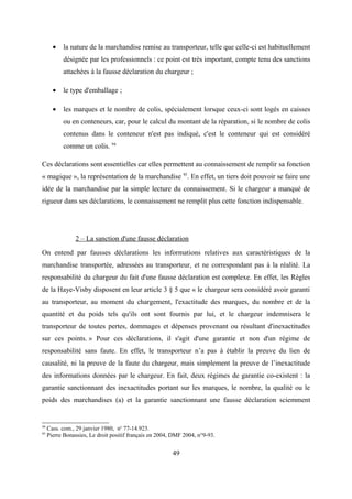 • la nature de la marchandise remise au transporteur, telle que celle-ci est habituellement
désignée par les professionnels : ce point est très important, compte tenu des sanctions
attachées à la fausse déclaration du chargeur ;
• le type d'emballage ;
• les marques et le nombre de colis, spécialement lorsque ceux-ci sont logés en caisses
ou en conteneurs, car, pour le calcul du montant de la réparation, si le nombre de colis
contenus dans le conteneur n'est pas indiqué, c'est le conteneur qui est considéré
comme un colis. 94
Ces déclarations sont essentielles car elles permettent au connaissement de remplir sa fonction
« magique », la représentation de la marchandise 95
. En effet, un tiers doit pouvoir se faire une
idée de la marchandise par la simple lecture du connaissement. Si le chargeur a manqué de
rigueur dans ses déclarations, le connaissement ne remplit plus cette fonction indispensable.
2 – La sanction d'une fausse déclaration
On entend par fausses déclarations les informations relatives aux caractéristiques de la
marchandise transportée, adressées au transporteur, et ne correspondant pas à la réalité. La
responsabilité du chargeur du fait d'une fausse déclaration est complexe. En effet, les Règles
de la Haye-Visby disposent en leur article 3 § 5 que « le chargeur sera considéré avoir garanti
au transporteur, au moment du chargement, l'exactitude des marques, du nombre et de la
quantité et du poids tels qu'ils ont sont fournis par lui, et le chargeur indemnisera le
transporteur de toutes pertes, dommages et dépenses provenant ou résultant d'inexactitudes
sur ces points. » Pour ces déclarations, il s'agit d'une garantie et non d'un régime de
responsabilité sans faute. En effet, le transporteur n’a pas à établir la preuve du lien de
causalité, ni la preuve de la faute du chargeur, mais simplement la preuve de l’inexactitude
des informations données par le chargeur. En fait, deux régimes de garantie co-existent : la
garantie sanctionnant des inexactitudes portant sur les marques, le nombre, la qualité ou le
poids des marchandises (a) et la garantie sanctionnant une fausse déclaration sciemment
94
Cass. com., 29 janvier 1980, no
77-14.923.
95
Pierre Bonassies, Le droit positif français en 2004, DMF 2004, n°9-93.
49
 