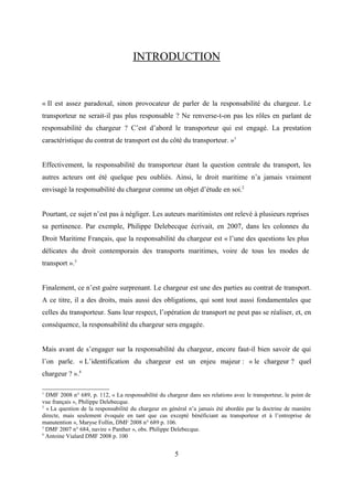 INTRODUCTION
« Il est assez paradoxal, sinon provocateur de parler de la responsabilité du chargeur. Le
transporteur ne serait-il pas plus responsable ? Ne renverse-t-on pas les rôles en parlant de
responsabilité du chargeur ? C’est d’abord le transporteur qui est engagé. La prestation
caractéristique du contrat de transport est du côté du transporteur. »1
Effectivement, la responsabilité du transporteur étant la question centrale du transport, les
autres acteurs ont été quelque peu oubliés. Ainsi, le droit maritime n’a jamais vraiment
envisagé la responsabilité du chargeur comme un objet d’étude en soi.2
Pourtant, ce sujet n’est pas à négliger. Les auteurs maritimistes ont relevé à plusieurs reprises
sa pertinence. Par exemple, Philippe Delebecque écrivait, en 2007, dans les colonnes du
Droit Maritime Français, que la responsabilité du chargeur est « l’une des questions les plus
délicates du droit contemporain des transports maritimes, voire de tous les modes de
transport ».3
Finalement, ce n’est guère surprenant. Le chargeur est une des parties au contrat de transport.
A ce titre, il a des droits, mais aussi des obligations, qui sont tout aussi fondamentales que
celles du transporteur. Sans leur respect, l’opération de transport ne peut pas se réaliser, et, en
conséquence, la responsabilité du chargeur sera engagée.
Mais avant de s’engager sur la responsabilité du chargeur, encore faut-il bien savoir de qui
l’on parle. « L’identification du chargeur est un enjeu majeur : « le chargeur ? quel
chargeur ? ».4
1
DMF 2008 n° 689, p. 112, « La responsabilité du chargeur dans ses relations avec le transporteur, le point de
vue français », Philippe Delebecque.
2
« La question de la responsabilité du chargeur en général n’a jamais été abordée par la doctrine de manière
directe, mais seulement évoquée en tant que cas excepté bénéficiant au transporteur et à l’entreprise de
manutention », Maryse Follin, DMF 2008 n° 689 p. 106.
3
DMF 2007 n° 684, navire « Panther », obs. Philippe Delebecque.
4
Antoine Vialard DMF 2008 p. 100
5
 