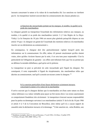 inexacte concernant la nature et la valeur de la marchandise (b). Les sanctions ne s'arrêtent
pas là : les transporteur insèrent souvent dans les connaissements des clauses pénales (c).
a) Sanction des inexactitudes portant sur les marques, le nombre, la qualité ou le
poids des marchandises
Le chargeur garantit au transporteur l'exactitude des informations relatives aux marques, au
nombre, à la qualité et au poids des marchandises (article 3 § 5 des Règles de La Haye-
Visby). La loi française du 18 juin 1966 est encore plus générale puisqu'elle dispose en son
article 19 que « le chargeur est garant de l’exactitude des mentions relatives à la marchandise
inscrite sur ses déclarations au connaissement ».
En conséquence, le chargeur doit être particulièrement vigilant lorsqu'il porte des
informations sur le connaissement. En effet, même s'il pensait sincèrement qu'elles étaient
vraies, alors qu'elles s'avèrent fausses par la suite, il en sera tenu pour responsable. C'est la
particularité de l'obligation de garantie : ses effets sont tellement forts que l'on ne permet pas
au débiteur la moindre défaillance, quel qu'en soit le prétexte.
Le transporteur ne peut se prévaloir de cette inexactitude qu'à l'égard du chargeur. Par
conséquent, il reste responsable à l'égard du réceptionnaire, des marchandises telles que
décrites au connaissement, sauf qu'il a ensuite un recours contre le chargeur. 96
b) La sanction particulière d'une fausse déclaration sciemment inexacte
concernant la nature et la valeur de la marchandise
Il arrive souvent que le chargeur déclare que la marchandise est d'une autre nature ou d'une
valeur inférieure à sa valeur véritable pour payer un fret moins élevé. Les textes sanctionnent
ce comportement frauduleux très sévèrement : le transporteur n'encourt aucune responsabilité
pour les pertes ou dommages survenus à ces marchandises (article 31 de la loi du 18 juin 1966
et article 4 § 5 de la Convention de Bruxelles), alors même qu'il n'y a aucun rapport de
causalité entre la déclaration inexacte et le dommage. 97
Cette sanction est, selon Rodière, une
96
Nombreux exemples, dont CA Aix-en-Provence, 17 avril 1956 ; CA Paris, 13 juillet 1979.
97
CA Paris, 20 mars 1969, DMF 1969, p. 735.
50
 