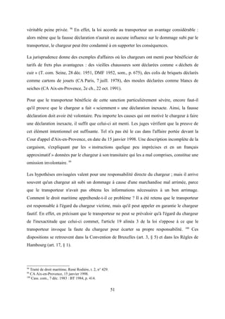véritable peine privée. 98
En effet, la loi accorde au transporteur un avantage considérable :
alors même que la fausse déclaration n'aurait eu aucune influence sur le dommage subi par le
transporteur, le chargeur peut être condamné à en supporter les conséquences.
La jurisprudence donne des exemples d'affaires où les chargeurs ont menti pour bénéficier de
tarifs de frets plus avantageux : des vieilles chaussures sont déclarées comme « déchets de
cuir » (T. com. Seine, 28 déc. 1951, DMF 1952, som., p. 675), des colis de briquets déclarés
comme cartons de jouets (CA Paris, 7 juill. 1978), des moules déclarées comme blancs de
seiches (CA Aix-en-Provence, 2e ch., 22 oct. 1991).
Pour que le transporteur bénéficie de cette sanction particulièrement sévère, encore faut-il
qu'il prouve que le chargeur a fait « sciemment » une déclaration inexacte. Ainsi, la fausse
déclaration doit avoir été volontaire. Peu importe les causes qui ont motivé le chargeur à faire
une déclaration inexacte, il suffit que celui-ci ait menti. Les juges vérifient que la preuve de
cet élément intentionnel est suffisante. Tel n'a pas été le cas dans l'affaire portée devant la
Cour d'appel d'Aix-en-Provence, en date du 15 janvier 1998. Une description incomplète de la
cargaison, s'expliquant par les « instructions quelque peu imprécises et en un français
approximatif » données par le chargeur à son transitaire qui les a mal comprises, constitue une
omission involontaire. 99
Les hypothèses envisagées valent pour une responsabilité directe du chargeur ; mais il arrive
souvent qu'un chargeur ait subi un dommage à cause d'une marchandise mal arrimée, parce
que le transporteur n'avait pas obtenu les informations nécessaires à un bon arrimage.
Comment le droit maritime appréhende-t-il ce problème ? Il a été retenu que le transporteur
est responsable à l'égard du chargeur victime, mais qu'il peut appeler en garantie le chargeur
fautif. En effet, en précisant que le transporteur ne peut se prévaloir qu'à l'égard du chargeur
de l'inexactitude que celui-ci commet, l'article 19 alinéa 3 de la loi s'oppose à ce que le
transporteur invoque la faute du chargeur pour écarter sa propre responsabilité. 100
Ces
dispositions se retrouvent dans la Convention de Bruxelles (art. 3, § 5) et dans les Règles de
Hambourg (art. 17, § 1).
98
Traité de droit maritime, René Rodière, t. 2, n° 429.
99
CA Aix-en-Provence, 15 janvier 1998.
100
Cass. com., 7 déc. 1983 : BT 1984, p. 414.
51
 
