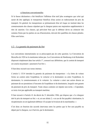 c) Sanctions conventionnelles
Si la fausse déclaration a fait bénéficier l'affréteur d'un tarif plus avantageux que celui qui
aurait dû être appliqué, le transporteur bénéficie d'une action en redressement du prix du
transport. En général, les transporteurs se prémunissent d'un tel risque en insérant dans les
connaissements des clauses stipulant que le chargeur paiera une majoration supplémentaire à
titre de sanction. Ces clauses, qui prévoient bien que le débiteur devra au créancier des
sommes fixées par les parties en cas d'inexécution, doivent être qualifiées de clauses pénales.
Elles sont licites.
§ 2 – La garantie du paiement du fret
Les conventions internationales ne se préoccupent pas de cette question. La Convention de
Bruxelles de 1924 ne la mentionne même pas. Les Conventions de Hambourg et de Rotterdam
disposent simplement dans leur article 1er
, consacré aux définitions, que le contrat de transport
est conclu moyennant « paiement d’un fret ».
Il faut donc recourir aux textes internes.
L’article L 132-8 introduit la garantie du paiement du transporteur : « La lettre de voiture
forme un contrat entre l'expéditeur, le voiturier et le destinataire ou entre l'expéditeur, le
destinataire, le commissionnaire et le voiturier. Le voiturier a ainsi une action directe en
paiement de ses prestations à l'encontre de l'expéditeur et du destinataire, lesquels sont garants
du paiement du prix du transport. Toute clause contraire est réputée non écrite. » Cependant,
ce texte n'est pas applicable au transport maritime.
Il faut recourir à l'article 41 du décret du 31 décembre 1966, qui dispose que « Le chargeur
doit le prix du transport ou fret. » et, en son alinéa 2, « en cas de fret payable à destination, le
réceptionnaire en est également débiteur s'il accepte la livraison de la marchandise. »
C'est donc en fonction des accords intervenus entre les parties que le fret sera payable au
départ par le chargeur, ou à l'arrivée, par le destinataire.
52
 