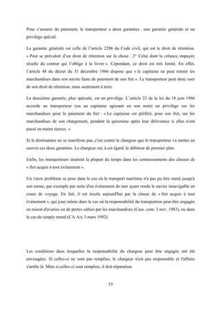 Pour s’assurer du paiement, le transporteur a deux garanties : une garantie générale et un
privilège spécial.
La garantie générale est celle de l’article 2286 du Code civil, qui est le droit de rétention.
« Peut se prévaloir d’un droit de rétention sur la chose : 2° Celui dont la créance impayée
résulte du contrat qui l’oblige à la livrer ». Cependant, ce droit est très limité. En effet,
l’article 48 du décret du 31 décembre 1966 dispose que « le capitaine ne peut retenir les
marchandises dans son navire faute de paiement de son fret ». Le transporteur peut donc user
de son droit de rétention, mais seulement à terre.
La deuxième garantie, plus spéciale, est un privilège. L’article 23 de la loi du 18 juin 1966
accorde au transporteur (ou au capitaine agissant en son nom) un privilège sur les
marchandises pour le paiement du fret : « Le capitaine est préféré, pour son fret, sur les
marchandises de son chargement, pendant la quinzaine après leur délivrance si elles n'ont
passé en mains tierces. »
Si le destinataire ne se manifeste pas, c'est contre le chargeur que le transporteur va mettre en
oeuvre ces deux garanties. Le chargeur est, à cet égard, le débiteur de premier plan.
Enfin, les transporteurs insèrent la plupart du temps dans les connaissements des clauses de
« fret acquis à tout événement ».
Un vieux problème se pose dans le cas où le transport maritime n'a pas pu être mené jusqu'à
son terme, par exemple par suite d'un événement de mer ayant rendu le navire innavigable en
cours de voyage. En fait, il est résolu aujourd'hui par la clause de « fret acquis à tout
événement », qui joue même dans le cas où la responsabilité du transporteur peut être engagée
en raison d'avaries ou de pertes subies par les marchandises (Cass. com. 3 nov. 1983), ou dans
le cas de simple retard (CA Aix 3 mars 1992).
Les conditions dans lesquelles la responsabilité du chargeur peut être engagée ont été
envisagées. Si celles-ci ne sont pas remplies, le chargeur n'est pas responsable et l'affaire
s'arrête là. Mais si celles-ci sont remplies, il doit réparation.
53
 