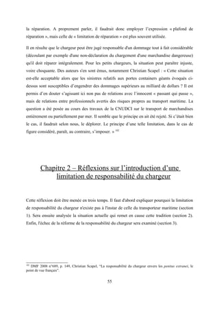 la réparation. A proprement parler, il faudrait donc employer l’expression « plafond de
réparation », mais celle de « limitation de réparation » est plus souvent utilisée.
Il en résulte que le chargeur peut être jugé responsable d'un dommage tout à fait considérable
(découlant par exemple d'une non-déclaration du chargement d'une marchandise dangereuse)
qu'il doit réparer intégralement. Pour les petits chargeurs, la situation peut paraître injuste,
voire choquante. Des auteurs s'en sont émus, notamment Christian Scapel : « Cette situation
est-elle acceptable alors que les sinistres relatifs aux portes containers géants évoqués ci-
dessus sont susceptibles d’engendrer des dommages supérieurs au milliard de dollars ? Il est
permis d’en douter s’agissant ici non pas de relations avec l’innocent « passant qui passe »,
mais de relations entre professionnels avertis des risques propres au transport maritime. La
question a été posée au cours des travaux de la CNUDCI sur le transport de marchandises
entièrement ou partiellement par mer. Il semble que le principe en ait été rejeté. Si c’était bien
le cas, il faudrait selon nous, le déplorer. Le principe d’une telle limitation, dans le cas de
figure considéré, paraît, au contraire, s’imposer. » 102
Chapitre 2 – Réflexions sur l’introduction d’une
limitation de responsabilité du chargeur
Cette réflexion doit être menée en trois temps. Il faut d'abord expliquer pourquoi la limitation
de responsabilité du chargeur n'existe pas à l'instar de celle du transporteur maritime (section
1). Sera ensuite analysée la situation actuelle qui remet en cause cette tradition (section 2).
Enfin, l'échec de la réforme de la responsabilité du chargeur sera examiné (section 3).
102
DMF 2008 n°689, p. 149, Christian Scapel, “La responsabilité du chargeur envers les penitus extranei, le
point de vue français”.
55
 