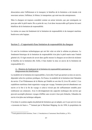 dissociation entre l'affrètement et le transport, le bénéfice de la limitation a été étendu à de
nouveaux acteurs, l'affréteur, le fréteur, le transporteur, qui sont tous des entrepreneurs.
Mais le chargeur est toujours considéré comme un acteur terrestre, qui, par conséquent, ne
peut pas subir le péril marin. De ce point de vue, il est donc inconcevable qu'il puisse lui aussi
bénéficier de la limitation de responsabilité.
La remise en cause du fondement de la limitation de responsabilité et du transport maritime
bouleverse cette logique.
Section 2 – L'opportunité d'une limitation de responsabilité du chargeur
Ce sont les évolutions technologiques qui ont fait voler en éclat le schéma en présence. Le
fondement historique de la limitation de responsabilité n'est plus le péril marin mais l'intérêt
général (A). Il s'agit ensuite de savoir dans quelle mesure le chargeur est en droit de réclamer
le bénéfice de la limitation (B). Enfin, il faut étudier la mise en œuvre de la limitation de
responsabilité (C).
A – Mutation du fondement de la limitation de responsabilité autorisant un
élargissement des bénéficiaires
La modalité de la limitation de responsabilité, c'est-à-dire l'outil qui permet sa mise en oeuvre,
dépendait selon les systèmes juridiques. En France, la modalité de la limitation était l'abandon
du navire. C'est l'Ordonnance de la Marine qui l'établit en son titre II, Livre III, article 2. Les
expéditions maritimes étant organisées voyage par voyage, l'armateur pouvait abandonner son
navire et le fret à la fin du voyage si celui-ci n'avait pas été suffisamment rentable pour
rembourser ses créanciers. Avec le développement des capacités techniques des navires qui
peuvent accomplir plusieurs voyages d'affilée sans revenir à leur port d'attache, l'abandon du
navire n'est plus une technique adéquate.
C'est donc le système anglais du plafond de limitation qui est adopté, car il a pu survivre à une
« économie de liners ». 104
Instauré par le Merchant Shipping Act de 1894, le propriétaire du
104
Traité général de droit maritime, Tome 1, l’introduction et l’armement, René Rodière, p. 592 s.
57
 