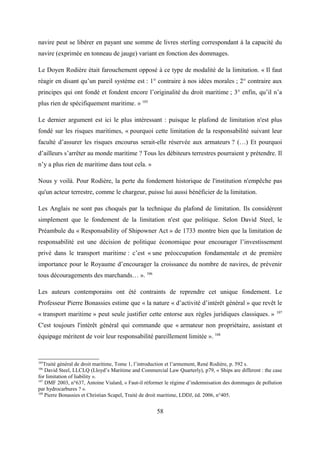 navire peut se libérer en payant une somme de livres sterling correspondant à la capacité du
navire (exprimée en tonneau de jauge) variant en fonction des dommages.
Le Doyen Rodière était farouchement opposé à ce type de modalité de la limitation. « Il faut
réagir en disant qu’un pareil système est : 1° contraire à nos idées morales ; 2° contraire aux
principes qui ont fondé et fondent encore l’originalité du droit maritime ; 3° enfin, qu’il n’a
plus rien de spécifiquement maritime. » 105
Le dernier argument est ici le plus intéressant : puisque le plafond de limitation n'est plus
fondé sur les risques maritimes, « pourquoi cette limitation de la responsabilité suivant leur
faculté d’assurer les risques encourus serait-elle réservée aux armateurs ? (…) Et pourquoi
d’ailleurs s’arrêter au monde maritime ? Tous les débiteurs terrestres pourraient y prétendre. Il
n’y a plus rien de maritime dans tout cela. »
Nous y voilà. Pour Rodière, la perte du fondement historique de l'institution n'empêche pas
qu'un acteur terrestre, comme le chargeur, puisse lui aussi bénéficier de la limitation.
Les Anglais ne sont pas choqués par la technique du plafond de limitation. Ils considèrent
simplement que le fondement de la limitation n'est que politique. Selon David Steel, le
Préambule du « Responsability of Shipowner Act » de 1733 montre bien que la limitation de
responsabilité est une décision de politique économique pour encourager l’investissement
privé dans le transport maritime : c’est « une préoccupation fondamentale et de première
importance pour le Royaume d’encourager la croissance du nombre de navires, de prévenir
tous découragements des marchands… ». 106
Les auteurs contemporains ont été contraints de reprendre cet unique fondement. Le
Professeur Pierre Bonassies estime que « la nature « d’activité d’intérêt général » que revêt le
« transport maritime » peut seule justifier cette entorse aux règles juridiques classiques. » 107
C'est toujours l'intérêt général qui commande que « armateur non propriétaire, assistant et
équipage méritent de voir leur responsabilité pareillement limitée ». 108
105
Traité général de droit maritime, Tome 1, l’introduction et l’armement, René Rodière, p. 592 s.
106
David Steel, LLCLQ (Lloyd’s Maritime and Commercial Law Quarterly), p79, « Ships are different : the case
for limitation of liability ».
107
DMF 2003, n°637, Antoine Vialard, « Faut-il réformer le régime d’indemnisation des dommages de pollution
par hydrocarbures ? ».
108
Pierre Bonassies et Christian Scapel, Traité de droit maritime, LDDJ, éd. 2006, n°405.
58
 